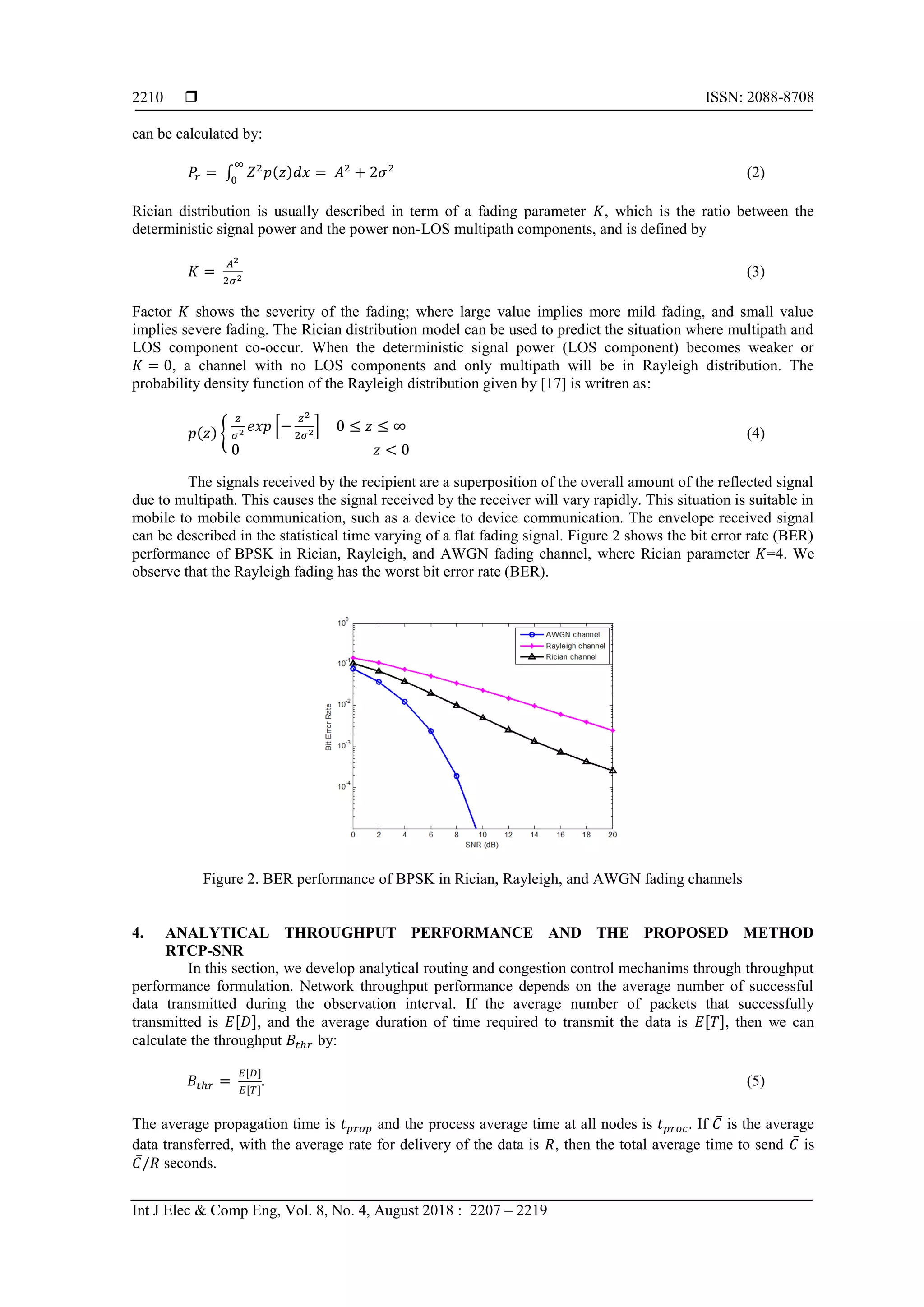 ISSN: 2088-8708
Int J Elec & Comp Eng, Vol. 8, No. 4, August 2018 : 2207 – 2219
2210
can be calculated by:
∫ ( ) (2)
Rician distribution is usually described in term of a fading parameter , which is the ratio between the
deterministic signal power and the power non-LOS multipath components, and is defined by
(3)
Factor shows the severity of the fading; where large value implies more mild fading, and small value
implies severe fading. The Rician distribution model can be used to predict the situation where multipath and
LOS component co-occur. When the deterministic signal power (LOS component) becomes weaker or
, a channel with no LOS components and only multipath will be in Rayleigh distribution. The
probability density function of the Rayleigh distribution given by [17] is writren as:
( ) , * + (4)
The signals received by the recipient are a superposition of the overall amount of the reflected signal
due to multipath. This causes the signal received by the receiver will vary rapidly. This situation is suitable in
mobile to mobile communication, such as a device to device communication. The envelope received signal
can be described in the statistical time varying of a flat fading signal. Figure 2 shows the bit error rate (BER)
performance of BPSK in Rician, Rayleigh, and AWGN fading channel, where Rician parameter =4. We
observe that the Rayleigh fading has the worst bit error rate (BER).
Figure 2. BER performance of BPSK in Rician, Rayleigh, and AWGN fading channels
4. ANALYTICAL THROUGHPUT PERFORMANCE AND THE PROPOSED METHOD
RTCP-SNR
In this section, we develop analytical routing and congestion control mechanims through throughput
performance formulation. Network throughput performance depends on the average number of successful
data transmitted during the observation interval. If the average number of packets that successfully
transmitted is [ ], and the average duration of time required to transmit the data is [ ], then we can
calculate the throughput by:
[ ]
[ ]
(5)
The average propagation time is and the process average time at all nodes is . If ̅ is the average
data transferred, with the average rate for delivery of the data is , then the total average time to send ̅ is
̅ seconds.
 