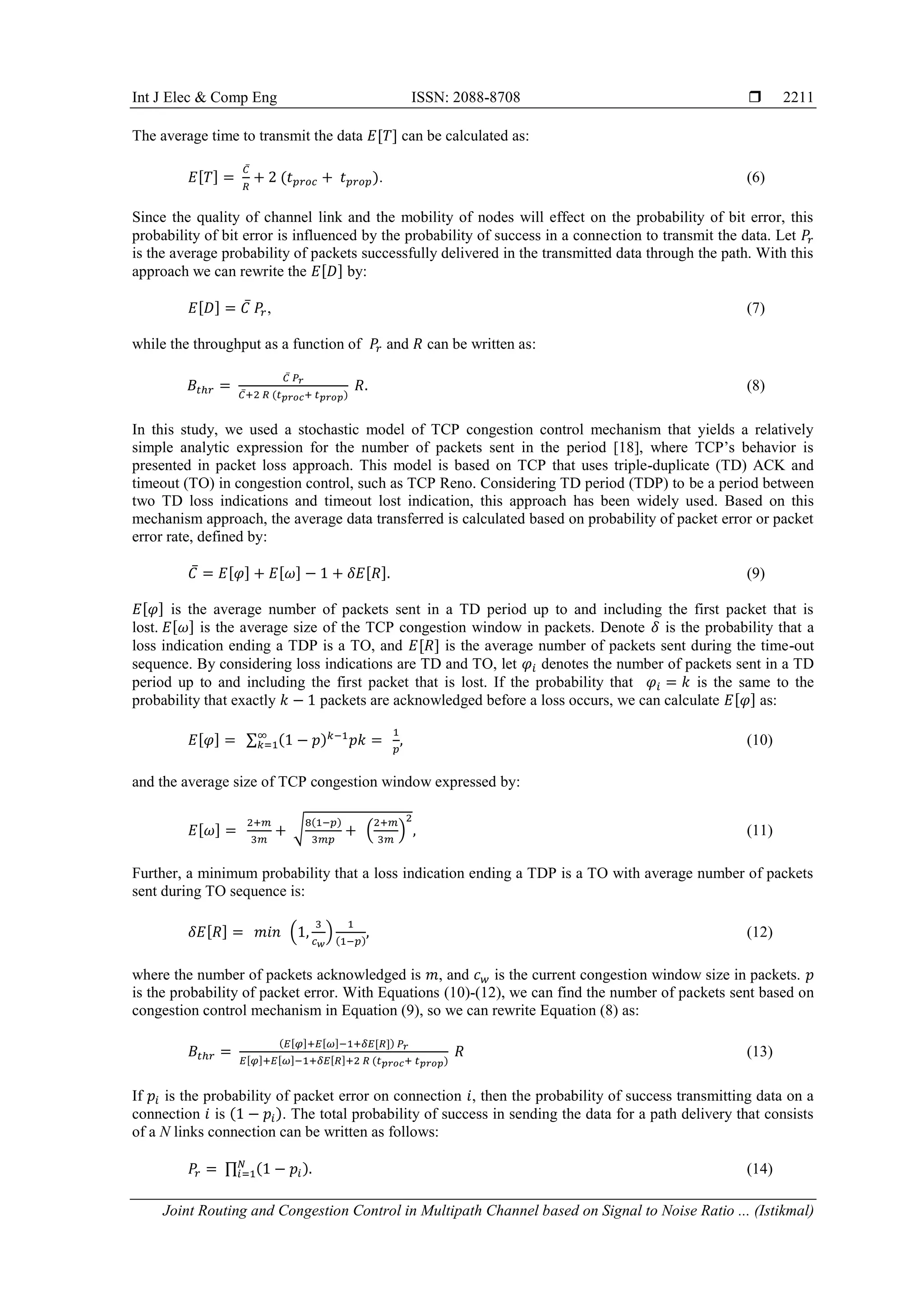 Int J Elec & Comp Eng ISSN: 2088-8708 
Joint Routing and Congestion Control in Multipath Channel based on Signal to Noise Ratio ... (Istikmal)
2211
The average time to transmit the data [ ] can be calculated as:
[ ]
̅
( ). (6)
Since the quality of channel link and the mobility of nodes will effect on the probability of bit error, this
probability of bit error is influenced by the probability of success in a connection to transmit the data. Let
is the average probability of packets successfully delivered in the transmitted data through the path. With this
approach we can rewrite the [ ] by:
[ ] ̅ , (7)
while the throughput as a function of and can be written as:
̅
̅ ( )
(8)
In this study, we used a stochastic model of TCP congestion control mechanism that yields a relatively
simple analytic expression for the number of packets sent in the period [18], where TCP’s behavior is
presented in packet loss approach. This model is based on TCP that uses triple-duplicate (TD) ACK and
timeout (TO) in congestion control, such as TCP Reno. Considering TD period (TDP) to be a period between
two TD loss indications and timeout lost indication, this approach has been widely used. Based on this
mechanism approach, the average data transferred is calculated based on probability of packet error or packet
error rate, defined by:
̅ [ ] [ ] [ ] (9)
[ ] is the average number of packets sent in a TD period up to and including the first packet that is
lost. [ ] is the average size of the TCP congestion window in packets. Denote is the probability that a
loss indication ending a TDP is a TO, and [ ] is the average number of packets sent during the time-out
sequence. By considering loss indications are TD and TO, let denotes the number of packets sent in a TD
period up to and including the first packet that is lost. If the probability that is the same to the
probability that exactly packets are acknowledged before a loss occurs, we can calculate [ ] as:
[ ] ∑ ( ) (10)
and the average size of TCP congestion window expressed by:
[ ] √
( )
( ) (11)
Further, a minimum probability that a loss indication ending a TDP is a TO with average number of packets
sent during TO sequence is:
[ ] ( ) ( )
(12)
where the number of packets acknowledged is , and is the current congestion window size in packets.
is the probability of packet error. With Equations (10)-(12), we can find the number of packets sent based on
congestion control mechanism in Equation (9), so we can rewrite Equation (8) as:
( [ ] [ ] [ ])
[ ] [ ] [ ] ( )
(13)
If is the probability of packet error on connection , then the probability of success transmitting data on a
connection is ( ). The total probability of success in sending the data for a path delivery that consists
of a N links connection can be written as follows:
∏ ( ) (14)
 