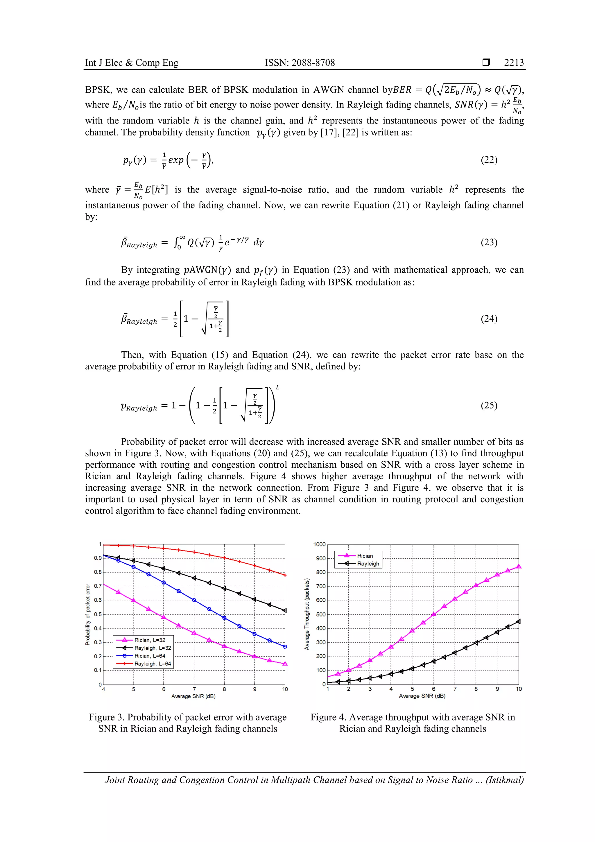 Int J Elec & Comp Eng ISSN: 2088-8708 
Joint Routing and Congestion Control in Multipath Channel based on Signal to Noise Ratio ... (Istikmal)
2213
BPSK, we can calculate BER of BPSK modulation in AWGN channel by (√ ⁄ ) (√ ),
where ⁄ is the ratio of bit energy to noise power density. In Rayleigh fading channels, ( ) ,
with the random variable is the channel gain, and represents the instantaneous power of the fading
channel. The probability density function ( ) given by [17], [22] is written as:
( )
̅
( ̅
) (22)
where ̅ [ ] is the average signal-to-noise ratio, and the random variable represents the
instantaneous power of the fading channel. Now, we can rewrite Equation (21) or Rayleigh fading channel
by:
̅ ∫ (√ ) ̅
̅
(23)
By integrating ( ) and ( ) in Equation (23) and with mathematical approach, we can
find the average probability of error in Rayleigh fading with BPSK modulation as:
̅ * √
̅
̅ + (24)
Then, with Equation (15) and Equation (24), we can rewrite the packet error rate base on the
average probability of error in Rayleigh fading and SNR, defined by:
( * √
̅
̅ +) (25)
Probability of packet error will decrease with increased average SNR and smaller number of bits as
shown in Figure 3. Now, with Equations (20) and (25), we can recalculate Equation (13) to find throughput
performance with routing and congestion control mechanism based on SNR with a cross layer scheme in
Rician and Rayleigh fading channels. Figure 4 shows higher average throughput of the network with
increasing average SNR in the network connection. From Figure 3 and Figure 4, we observe that it is
important to used physical layer in term of SNR as channel condition in routing protocol and congestion
control algorithm to face channel fading environment.
Figure 3. Probability of packet error with average
SNR in Rician and Rayleigh fading channels
Figure 4. Average throughput with average SNR in
Rician and Rayleigh fading channels
 