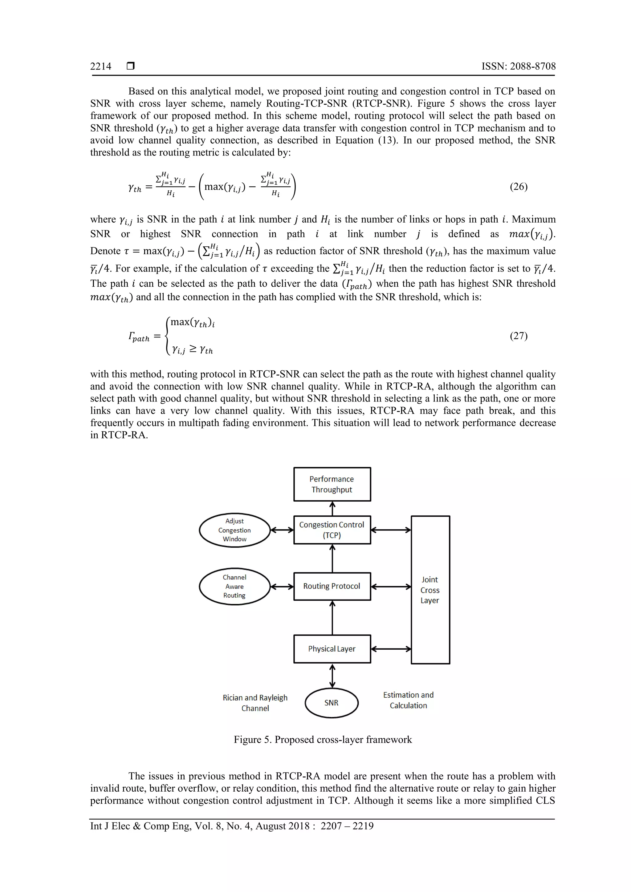  ISSN: 2088-8708
Int J Elec & Comp Eng, Vol. 8, No. 4, August 2018 : 2207 – 2219
2214
Based on this analytical model, we proposed joint routing and congestion control in TCP based on
SNR with cross layer scheme, namely Routing-TCP-SNR (RTCP-SNR). Figure 5 shows the cross layer
framework of our proposed method. In this scheme model, routing protocol will select the path based on
SNR threshold ( ) to get a higher average data transfer with congestion control in TCP mechanism and to
avoid low channel quality connection, as described in Equation (13). In our proposed method, the SNR
threshold as the routing metric is calculated by:
∑
( ( )
∑
) (26)
where is SNR in the path at link number and is the number of links or hops in path . Maximum
SNR or highest SNR connection in path at link number is defined as ( ).
Denote ( ) (∑ ⁄ ) as reduction factor of SNR threshold ( ), has the maximum value
̅⁄ . For example, if the calculation of exceeding the ∑ ⁄ then the reduction factor is set to ̅⁄ .
The path can be selected as the path to deliver the data ( ) when the path has highest SNR threshold
( ) and all the connection in the path has complied with the SNR threshold, which is:
,
( )
(27)
with this method, routing protocol in RTCP-SNR can select the path as the route with highest channel quality
and avoid the connection with low SNR channel quality. While in RTCP-RA, although the algorithm can
select path with good channel quality, but without SNR threshold in selecting a link as the path, one or more
links can have a very low channel quality. With this issues, RTCP-RA may face path break, and this
frequently occurs in multipath fading environment. This situation will lead to network performance decrease
in RTCP-RA.
Figure 5. Proposed cross-layer framework
The issues in previous method in RTCP-RA model are present when the route has a problem with
invalid route, buffer overflow, or relay condition, this method find the alternative route or relay to gain higher
performance without congestion control adjustment in TCP. Although it seems like a more simplified CLS
 