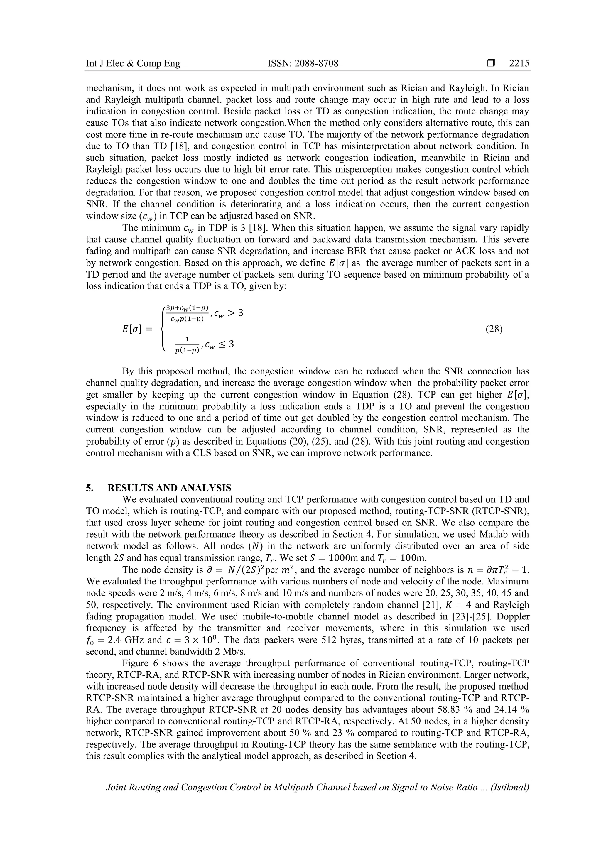 Int J Elec & Comp Eng ISSN: 2088-8708 
Joint Routing and Congestion Control in Multipath Channel based on Signal to Noise Ratio ... (Istikmal)
2215
mechanism, it does not work as expected in multipath environment such as Rician and Rayleigh. In Rician
and Rayleigh multipath channel, packet loss and route change may occur in high rate and lead to a loss
indication in congestion control. Beside packet loss or TD as congestion indication, the route change may
cause TOs that also indicate network congestion.When the method only considers alternative route, this can
cost more time in re-route mechanism and cause TO. The majority of the network performance degradation
due to TO than TD [18], and congestion control in TCP has misinterpretation about network condition. In
such situation, packet loss mostly indicted as network congestion indication, meanwhile in Rician and
Rayleigh packet loss occurs due to high bit error rate. This misperception makes congestion control which
reduces the congestion window to one and doubles the time out period as the result network performance
degradation. For that reason, we proposed congestion control model that adjust congestion window based on
SNR. If the channel condition is deteriorating and a loss indication occurs, then the current congestion
window size ( ) in TCP can be adjusted based on SNR.
The minimum in TDP is 3 [18]. When this situation happen, we assume the signal vary rapidly
that cause channel quality fluctuation on forward and backward data transmission mechanism. This severe
fading and multipath can cause SNR degradation, and increase BER that cause packet or ACK loss and not
by network congestion. Based on this approach, we define [ ] as the average number of packets sent in a
TD period and the average number of packets sent during TO sequence based on minimum probability of a
loss indication that ends a TDP is a TO, given by:
[ ]
{
( )
( )
( )
(28)
By this proposed method, the congestion window can be reduced when the SNR connection has
channel quality degradation, and increase the average congestion window when the probability packet error
get smaller by keeping up the current congestion window in Equation (28). TCP can get higher [ ],
especially in the minimum probability a loss indication ends a TDP is a TO and prevent the congestion
window is reduced to one and a period of time out get doubled by the congestion control mechanism. The
current congestion window can be adjusted according to channel condition, SNR, represented as the
probability of error ( ) as described in Equations (20), (25), and (28). With this joint routing and congestion
control mechanism with a CLS based on SNR, we can improve network performance.
5. RESULTS AND ANALYSIS
We evaluated conventional routing and TCP performance with congestion control based on TD and
TO model, which is routing-TCP, and compare with our proposed method, routing-TCP-SNR (RTCP-SNR),
that used cross layer scheme for joint routing and congestion control based on SNR. We also compare the
result with the network performance theory as described in Section 4. For simulation, we used Matlab with
network model as follows. All nodes ( ) in the network are uniformly distributed over an area of side
length 2 and has equal transmission range, . We set 0m and m.
The node density is ( )⁄ per , and the average number of neighbors is .
We evaluated the throughput performance with various numbers of node and velocity of the node. Maximum
node speeds were 2 m/s, 4 m/s, 6 m/s, 8 m/s and 10 m/s and numbers of nodes were 20, 25, 30, 35, 40, 45 and
50, respectively. The environment used Rician with completely random channel [21], and Rayleigh
fading propagation model. We used mobile-to-mobile channel model as described in [23]-[25]. Doppler
frequency is affected by the transmitter and receiver movements, where in this simulation we used
GHz and . The data packets were 512 bytes, transmitted at a rate of 10 packets per
second, and channel bandwidth 2 Mb/s.
Figure 6 shows the average throughput performance of conventional routing-TCP, routing-TCP
theory, RTCP-RA, and RTCP-SNR with increasing number of nodes in Rician environment. Larger network,
with increased node density will decrease the throughput in each node. From the result, the proposed method
RTCP-SNR maintained a higher average throughput compared to the conventional routing-TCP and RTCP-
RA. The average throughput RTCP-SNR at 20 nodes density has advantages about 58.83 % and 24.14 %
higher compared to conventional routing-TCP and RTCP-RA, respectively. At 50 nodes, in a higher density
network, RTCP-SNR gained improvement about 50 % and 23 % compared to routing-TCP and RTCP-RA,
respectively. The average throughput in Routing-TCP theory has the same semblance with the routing-TCP,
this result complies with the analytical model approach, as described in Section 4.
 