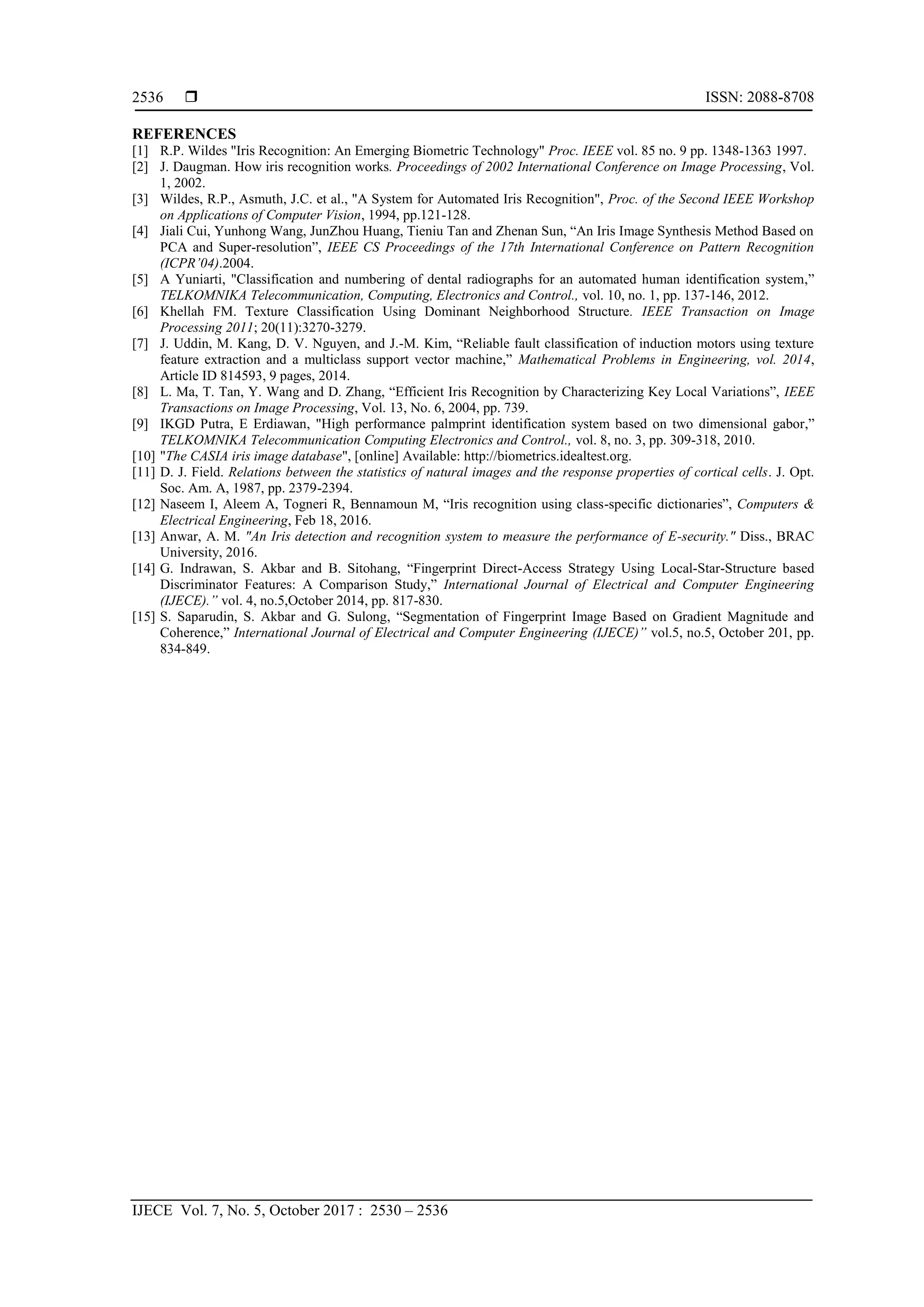 ISSN: 2088-8708
IJECE Vol. 7, No. 5, October 2017 : 2530 – 2536
2536
REFERENCES
[1] R.P. Wildes "Iris Recognition: An Emerging Biometric Technology" Proc. IEEE vol. 85 no. 9 pp. 1348-1363 1997.
[2] J. Daugman. How iris recognition works. Proceedings of 2002 International Conference on Image Processing, Vol.
1, 2002.
[3] Wildes, R.P., Asmuth, J.C. et al., "A System for Automated Iris Recognition", Proc. of the Second IEEE Workshop
on Applications of Computer Vision, 1994, pp.121-128.
[4] Jiali Cui, Yunhong Wang, JunZhou Huang, Tieniu Tan and Zhenan Sun, “An Iris Image Synthesis Method Based on
PCA and Super-resolution”, IEEE CS Proceedings of the 17th International Conference on Pattern Recognition
(ICPR’04).2004.
[5] A Yuniarti, "Classification and numbering of dental radiographs for an automated human identification system,”
TELKOMNIKA Telecommunication, Computing, Electronics and Control., vol. 10, no. 1, pp. 137-146, 2012.
[6] Khellah FM. Texture Classification Using Dominant Neighborhood Structure. IEEE Transaction on Image
Processing 2011; 20(11):3270-3279.
[7] J. Uddin, M. Kang, D. V. Nguyen, and J.-M. Kim, “Reliable fault classification of induction motors using texture
feature extraction and a multiclass support vector machine,” Mathematical Problems in Engineering, vol. 2014,
Article ID 814593, 9 pages, 2014.
[8] L. Ma, T. Tan, Y. Wang and D. Zhang, “Efficient Iris Recognition by Characterizing Key Local Variations”, IEEE
Transactions on Image Processing, Vol. 13, No. 6, 2004, pp. 739.
[9] IKGD Putra, E Erdiawan, "High performance palmprint identification system based on two dimensional gabor,”
TELKOMNIKA Telecommunication Computing Electronics and Control., vol. 8, no. 3, pp. 309-318, 2010.
[10] "The CASIA iris image database", [online] Available: http://biometrics.idealtest.org.
[11] D. J. Field. Relations between the statistics of natural images and the response properties of cortical cells. J. Opt.
Soc. Am. A, 1987, pp. 2379-2394.
[12] Naseem I, Aleem A, Togneri R, Bennamoun M, “Iris recognition using class-specific dictionaries”, Computers &
Electrical Engineering, Feb 18, 2016.
[13] Anwar, A. M. "An Iris detection and recognition system to measure the performance of E-security." Diss., BRAC
University, 2016.
[14] G. Indrawan, S. Akbar and B. Sitohang, “Fingerprint Direct-Access Strategy Using Local-Star-Structure based
Discriminator Features: A Comparison Study,” International Journal of Electrical and Computer Engineering
(IJECE).” vol. 4, no.5,October 2014, pp. 817-830.
[15] S. Saparudin, S. Akbar and G. Sulong, “Segmentation of Fingerprint Image Based on Gradient Magnitude and
Coherence,” International Journal of Electrical and Computer Engineering (IJECE)” vol.5, no.5, October 201, pp.
834-849.
 
