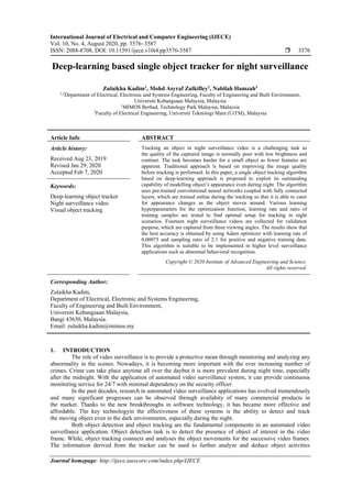 International Journal of Electrical and Computer Engineering (IJECE)
Vol. 10, No. 4, August 2020, pp. 3576~3587
ISSN: 2088-8708, DOI: 10.11591/ijece.v10i4.pp3576-3587  3576
Journal homepage: http://ijece.iaescore.com/index.php/IJECE
Deep-learning based single object tracker for night surveillance
Zulaikha Kadim1
, Mohd Asyraf Zulkifley2
, Nabilah Hamzah3
1,2
Department of Electrical, Electronic and Systems Engineering, Faculty of Engineering and Built Environment,
Universiti Kebangsaan Malaysia, Malaysia
1
MIMOS Berhad, Technology Park Malaysia, Malaysia
3
Faculty of Electrical Engineering, Universiti Teknologi Mara (UiTM), Malaysia
Article Info ABSTRACT
Article history:
Received Aug 23, 2019
Revised Jan 29, 2020
Accepted Feb 7, 2020
Tracking an object in night surveillance video is a challenging task as
the quality of the captured image is normally poor with low brightness and
contrast. The task becomes harder for a small object as fewer features are
apparent. Traditional approach is based on improving the image quality
before tracking is performed. In this paper, a single object tracking algorithm
based on deep-learning approach is proposed to exploit its outstanding
capability of modelling object’s appearance even during night. The algorithm
uses pre-trained convolutional neural networks coupled with fully connected
layers, which are trained online during the tracking so that it is able to cater
for appearance changes as the object moves around. Various learning
hyperparameters for the optimization function, learning rate and ratio of
training samples are tested to find optimal setup for tracking in night
scenarios. Fourteen night surveillance videos are collected for validation
purpose, which are captured from three viewing angles. The results show that
the best accuracy is obtained by using Adam optimizer with learning rate of
0.00075 and sampling ratio of 2:1 for positive and negative training data.
This algorithm is suitable to be implemented in higher level surveillance
applications such as abnormal behavioral recognition.
Keywords:
Deep-learning object tracker
Night surveillance video
Visual object tracking
Copyright © 2020 Institute of Advanced Engineering and Science.
All rights reserved.
Corresponding Author:
Zulaikha Kadim,
Department of Electrical, Electronic and Systems Engineering,
Faculty of Engineering and Built Environment,
Universiti Kebangsaan Malaysia,
Bangi 43650, Malaysia.
Email: zulaikha.kadim@mimos.my
1. INTRODUCTION
The role of video surveillance is to provide a protective mean through monitoring and analyzing any
abnormality in the scenes. Nowadays, it is becoming more important with the ever increasing number of
crimes. Crime can take place anytime all over the daybut it is more prevalent during night time, especially
after the midnight. With the application of automated video surveillance system, it can provide continuous
monitoring service for 24/7 with minimal dependency on the security officer.
In the past decades, research in automated video surveillance applications has evolved tremendously
and many significant progresses can be observed through availabity of many commercial products in
the market. Thanks to the new breakthroughs in software technology, it has became more effective and
affordable. The key technologyin the effectiveness of these systems is the ability to detect and track
the moving object even in the dark environments, especially during the night.
Both object detection and object tracking are the fundamental components in an automated video
surveillance application. Object detection task is to detect the presence of object of interest in the video
frame. While, object tracking connects and analyses the object movements for the successive video frames.
The information derived from the tracker can be used to further analyze and deduce object activities
 