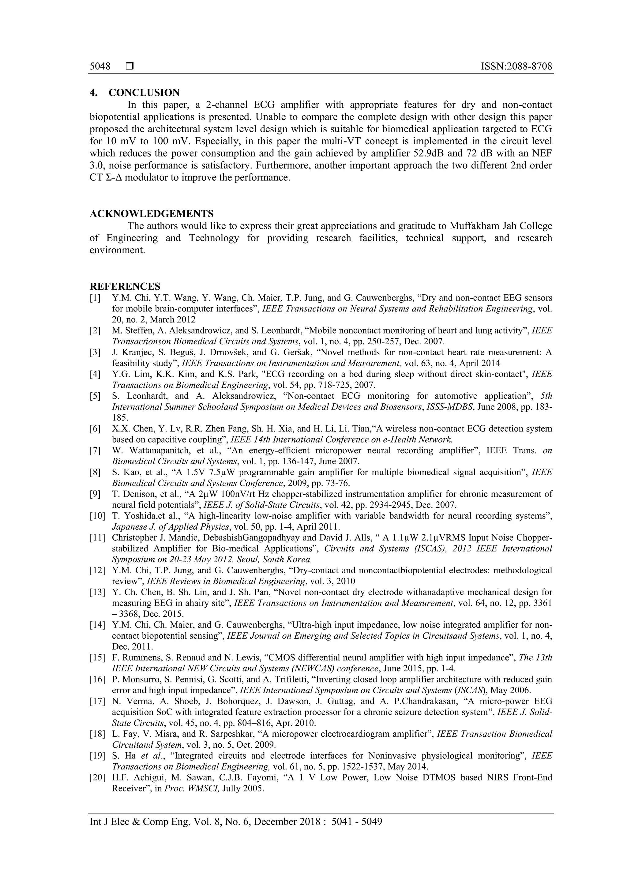  ISSN:2088-8708
Int J Elec & Comp Eng, Vol. 8, No. 6, December 2018 : 5041 - 5049
5048
4. CONCLUSION
In this paper, a 2-channel ECG amplifier with appropriate features for dry and non-contact
biopotential applications is presented. Unable to compare the complete design with other design this paper
proposed the architectural system level design which is suitable for biomedical application targeted to ECG
for 10 mV to 100 mV. Especially, in this paper the multi-VT concept is implemented in the circuit level
which reduces the power consumption and the gain achieved by amplifier 52.9dB and 72 dB with an NEF
3.0, noise performance is satisfactory. Furthermore, another important approach the two different 2nd order
CT Ʃ-Δ modulator to improve the performance.
ACKNOWLEDGEMENTS
The authors would like to express their great appreciations and gratitude to Muffakham Jah College
of Engineering and Technology for providing research facilities, technical support, and research
environment.
REFERENCES
[1] Y.M. Chi, Y.T. Wang, Y. Wang, Ch. Maier, T.P. Jung, and G. Cauwenberghs, “Dry and non-contact EEG sensors
for mobile brain-computer interfaces”, IEEE Transactions on Neural Systems and Rehabilitation Engineering, vol.
20, no. 2, March 2012
[2] M. Steffen, A. Aleksandrowicz, and S. Leonhardt, “Mobile noncontact monitoring of heart and lung activity”, IEEE
Transactionson Biomedical Circuits and Systems, vol. 1, no. 4, pp. 250-257, Dec. 2007.
[3] J. Kranjec, S. Beguš, J. Drnovšek, and G. Geršak, “Novel methods for non-contact heart rate measurement: A
feasibility study”, IEEE Transactions on Instrumentation and Measurement, vol. 63, no. 4, April 2014
[4] Y.G. Lim, K.K. Kim, and K.S. Park, "ECG recording on a bed during sleep without direct skin-contact", IEEE
Transactions on Biomedical Engineering, vol. 54, pp. 718-725, 2007.
[5] S. Leonhardt, and A. Aleksandrowicz, “Non-contact ECG monitoring for automotive application”, 5th
International Summer Schooland Symposium on Medical Devices and Biosensors, ISSS-MDBS, June 2008, pp. 183-
185.
[6] X.X. Chen, Y. Lv, R.R. Zhen Fang, Sh. H. Xia, and H. Li, Li. Tian,“A wireless non-contact ECG detection system
based on capacitive coupling”, IEEE 14th International Conference on e-Health Network.
[7] W. Wattanapanitch, et al., “An energy-efficient micropower neural recording amplifier”, IEEE Trans. on
Biomedical Circuits and Systems, vol. 1, pp. 136-147, June 2007.
[8] S. Kao, et al., “A 1.5V 7.5µW programmable gain amplifier for multiple biomedical signal acquisition”, IEEE
Biomedical Circuits and Systems Conference, 2009, pp. 73-76.
[9] T. Denison, et al., “A 2µW 100nV/rt Hz chopper-stabilized instrumentation amplifier for chronic measurement of
neural field potentials”, IEEE J. of Solid-State Circuits, vol. 42, pp. 2934-2945, Dec. 2007.
[10] T. Yoshida,et al., “A high-linearity low-noise amplifier with variable bandwidth for neural recording systems”,
Japanese J. of Applied Physics, vol. 50, pp. 1-4, April 2011.
[11] Christopher J. Mandic, DebashishGangopadhyay and David J. Alls, “ A 1.1µW 2.1µVRMS Input Noise Chopper-
stabilized Amplifier for Bio-medical Applications”, Circuits and Systems (ISCAS), 2012 IEEE International
Symposium on 20-23 May 2012, Seoul, South Korea
[12] Y.M. Chi, T.P. Jung, and G. Cauwenberghs, “Dry-contact and noncontactbiopotential electrodes: methodological
review”, IEEE Reviews in Biomedical Engineering, vol. 3, 2010
[13] Y. Ch. Chen, B. Sh. Lin, and J. Sh. Pan, “Novel non-contact dry electrode withanadaptive mechanical design for
measuring EEG in ahairy site”, IEEE Transactions on Instrumentation and Measurement, vol. 64, no. 12, pp. 3361
– 3368, Dec. 2015.
[14] Y.M. Chi, Ch. Maier, and G. Cauwenberghs, “Ultra-high input impedance, low noise integrated amplifier for non-
contact biopotential sensing”, IEEE Journal on Emerging and Selected Topics in Circuitsand Systems, vol. 1, no. 4,
Dec. 2011.
[15] F. Rummens, S. Renaud and N. Lewis, “CMOS differential neural amplifier with high input impedance”, The 13th
IEEE International NEW Circuits and Systems (NEWCAS) conference, June 2015, pp. 1-4.
[16] P. Monsurro, S. Pennisi, G. Scotti, and A. Trifiletti, “Inverting closed loop amplifier architecture with reduced gain
error and high input impedance”, IEEE International Symposium on Circuits and Systems (ISCAS), May 2006.
[17] N. Verma, A. Shoeb, J. Bohorquez, J. Dawson, J. Guttag, and A. P.Chandrakasan, “A micro-power EEG
acquisition SoC with integrated feature extraction processor for a chronic seizure detection system”, IEEE J. Solid-
State Circuits, vol. 45, no. 4, pp. 804–816, Apr. 2010.
[18] L. Fay, V. Misra, and R. Sarpeshkar, “A micropower electrocardiogram amplifier”, IEEE Transaction Biomedical
Circuitand System, vol. 3, no. 5, Oct. 2009.
[19] S. Ha et al., “Integrated circuits and electrode interfaces for Noninvasive physiological monitoring”, IEEE
Transactions on Biomedical Engineering, vol. 61, no. 5, pp. 1522-1537, May 2014.
[20] H.F. Achigui, M. Sawan, C.J.B. Fayomi, “A 1 V Low Power, Low Noise DTMOS based NIRS Front-End
Receiver”, in Proc. WMSCI, Jully 2005.
 