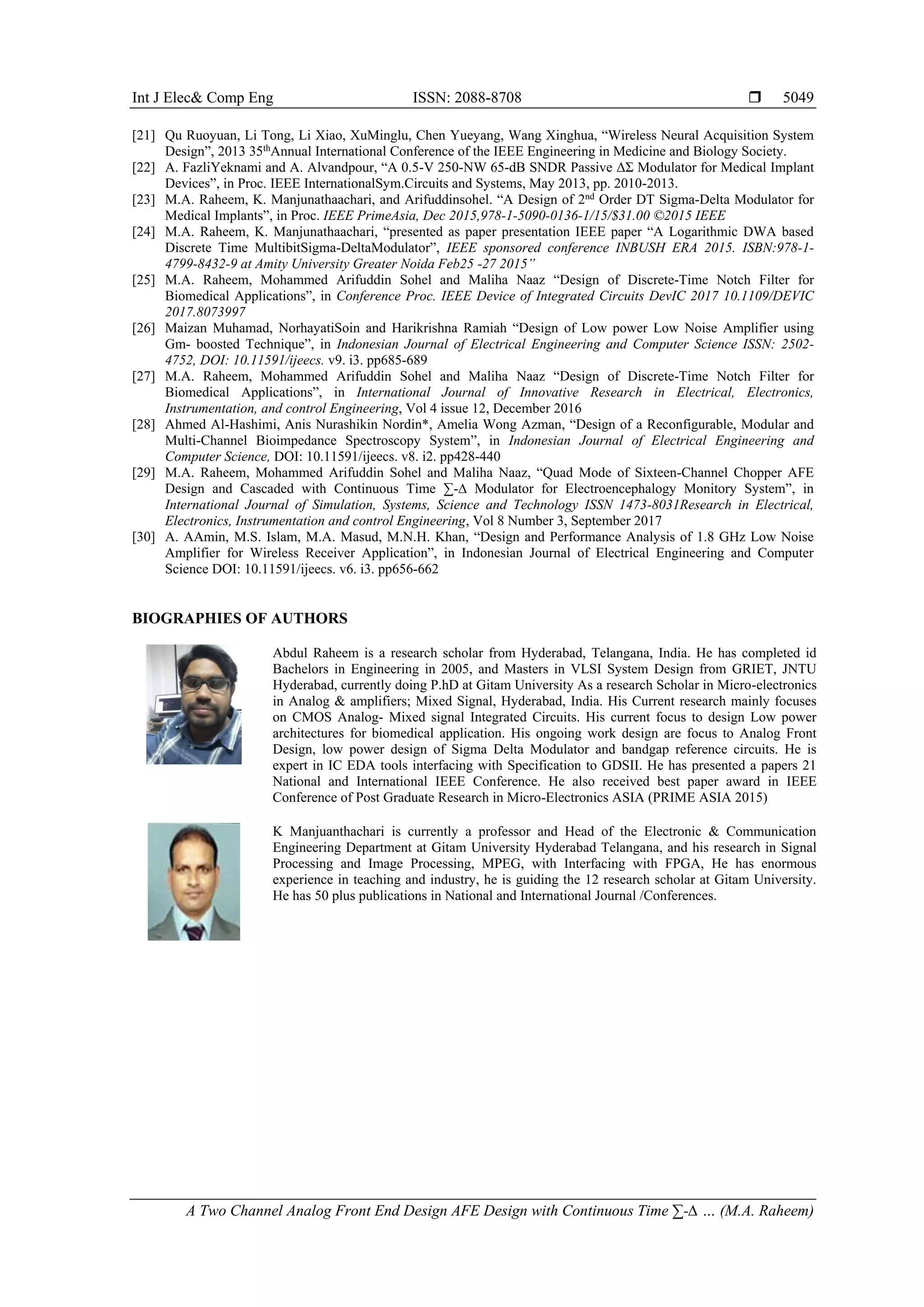Int J Elec& Comp Eng ISSN: 2088-8708 
A Two Channel Analog Front End Design AFE Design with Continuous Time ∑-∆ … (M.A. Raheem)
5049
[21] Qu Ruoyuan, Li Tong, Li Xiao, XuMinglu, Chen Yueyang, Wang Xinghua, “Wireless Neural Acquisition System
Design”, 2013 35th
Annual International Conference of the IEEE Engineering in Medicine and Biology Society.
[22] A. FazliYeknami and A. Alvandpour, “A 0.5-V 250-NW 65-dB SNDR Passive ΔΣ Modulator for Medical Implant
Devices”, in Proc. IEEE InternationalSym.Circuits and Systems, May 2013, pp. 2010-2013.
[23] M.A. Raheem, K. Manjunathaachari, and Arifuddinsohel. “A Design of 2nd
Order DT Sigma-Delta Modulator for
Medical Implants”, in Proc. IEEE PrimeAsia, Dec 2015,978-1-5090-0136-1/15/$31.00 ©2015 IEEE
[24] M.A. Raheem, K. Manjunathaachari, “presented as paper presentation IEEE paper “A Logarithmic DWA based
Discrete Time MultibitSigma-DeltaModulator”, IEEE sponsored conference INBUSH ERA 2015. ISBN:978-1-
4799-8432-9 at Amity University Greater Noida Feb25 -27 2015”
[25] M.A. Raheem, Mohammed Arifuddin Sohel and Maliha Naaz “Design of Discrete-Time Notch Filter for
Biomedical Applications”, in Conference Proc. IEEE Device of Integrated Circuits DevIC 2017 10.1109/DEVIC
2017.8073997
[26] Maizan Muhamad, NorhayatiSoin and Harikrishna Ramiah “Design of Low power Low Noise Amplifier using
Gm- boosted Technique”, in Indonesian Journal of Electrical Engineering and Computer Science ISSN: 2502-
4752, DOI: 10.11591/ijeecs. v9. i3. pp685-689
[27] M.A. Raheem, Mohammed Arifuddin Sohel and Maliha Naaz “Design of Discrete-Time Notch Filter for
Biomedical Applications”, in International Journal of Innovative Research in Electrical, Electronics,
Instrumentation, and control Engineering, Vol 4 issue 12, December 2016
[28] Ahmed Al-Hashimi, Anis Nurashikin Nordin*, Amelia Wong Azman, “Design of a Reconfigurable, Modular and
Multi-Channel Bioimpedance Spectroscopy System”, in Indonesian Journal of Electrical Engineering and
Computer Science, DOI: 10.11591/ijeecs. v8. i2. pp428-440
[29] M.A. Raheem, Mohammed Arifuddin Sohel and Maliha Naaz, “Quad Mode of Sixteen-Channel Chopper AFE
Design and Cascaded with Continuous Time ∑-∆ Modulator for Electroencephalogy Monitory System”, in
International Journal of Simulation, Systems, Science and Technology ISSN 1473-8031Research in Electrical,
Electronics, Instrumentation and control Engineering, Vol 8 Number 3, September 2017
[30] A. AAmin, M.S. Islam, M.A. Masud, M.N.H. Khan, “Design and Performance Analysis of 1.8 GHz Low Noise
Amplifier for Wireless Receiver Application”, in Indonesian Journal of Electrical Engineering and Computer
Science DOI: 10.11591/ijeecs. v6. i3. pp656-662
BIOGRAPHIES OF AUTHORS
Abdul Raheem is a research scholar from Hyderabad, Telangana, India. He has completed id
Bachelors in Engineering in 2005, and Masters in VLSI System Design from GRIET, JNTU
Hyderabad, currently doing P.hD at Gitam University As a research Scholar in Micro-electronics
in Analog & amplifiers; Mixed Signal, Hyderabad, India. His Current research mainly focuses
on CMOS Analog- Mixed signal Integrated Circuits. His current focus to design Low power
architectures for biomedical application. His ongoing work design are focus to Analog Front
Design, low power design of Sigma Delta Modulator and bandgap reference circuits. He is
expert in IC EDA tools interfacing with Specification to GDSII. He has presented a papers 21
National and International IEEE Conference. He also received best paper award in IEEE
Conference of Post Graduate Research in Micro-Electronics ASIA (PRIME ASIA 2015)
K Manjuanthachari is currently a professor and Head of the Electronic & Communication
Engineering Department at Gitam University Hyderabad Telangana, and his research in Signal
Processing and Image Processing, MPEG, with Interfacing with FPGA, He has enormous
experience in teaching and industry, he is guiding the 12 research scholar at Gitam University.
He has 50 plus publications in National and International Journal /Conferences.
 