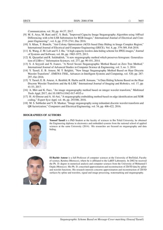 IJECE ISSN: 2088-8708 3603
Communication, vol. 50, pp. 44-57, 2017.
[9] M. S. Arya, M. Rani and C. S. Bedi, ”Improved Capacity Image Steganography Algorithm using 16Pixel
Differencing with n-bit LSB Substitution for RGB Images,” International Journal of Electrical and Com-
puter Engineering”, vol. 6, pp. 2735-2741, Dec 2016.
[10] S. Khan, T. Bianchi, ”Ant Colony Optimization (ACO) based Data Hiding in Image Complex Region,”
International Journal of Electrical and Computer Engineering (IJECE), Vol. 8, pp. 379-389, Feb 2018.
[11] K. Wang, Z. M. Lub and Y. J. Hu, ”A high capacity lossless data hiding scheme for JPEG images,” Journal
of Systems and Software, vol. 86, pp. 1965-1975, 2013.
[12] K. Qazanfari and R. Safabakhsh, ”A new steganography method which preserves histogram: Generaliza-
tion of LSB++,” Information Sciences, vol. 277, pp. 90-101, 2014.
[13] S. A Seyyedi and N. Ivanov, ”A Novel Secure Steganographic Method Based on Zero Tree Method,”
International Journal of Advanced Studies in Computer Science & Engineering, vol. 3, no. 3, 2014.
[14] Y. Taouil, E. B. Ameur, M. T. Belghiti, ”New Image Steganography Method Based on Haar Discrete
Wavelet Transform”. EMENA-TSSL, Advances in Intelligent Systems and Computing, vol. 520, pp. 287-
297, Oct 2016.
[15] Y. Taouil, E. B. Ameur, A. Benhﬁd, R. Harba and R. Jennane, ”A Data Hiding Scheme Based on the Haar
Discrete Wavelet Transform and the K-LSB,” International Journal of Imaging and Robotics, vol. 17, pp.
41-53, 2017.
[16] A. Miri and K. Faez, ”An image steganography method based on integer wavelet transform,” Multimed
Tools Appl, 2017, doi:10.1007/s11042-017-4935-z
[17] H. Al-Dmour and A. Al-Ani, ”A steganography embedding method based on edge identiﬁcation and XOR
coding,” Expert Syst Appl, vol. 46, pp. 293306, 2016.
[18] M. S. Subhedar and V. H. Mankar, ”Image steganography using redundant discrete wavelet transform and
QR factorization,” Computers and Electrical Engineering, vol. 54, pp. 406-422, 2016.
BIOGRAPHIES OF AUTHORS
Youssef Taouil is a PhD Student at the faculty of sciences in Ibn Tofail University, he obtained
the Engineering diploma in electronics and embedded systems from the national school of applied
sciences at the same University (2014). His researches are focused on steganography and data
hiding.
El Bachir Ameur is a full Professor of computer sciences at the University of IbnTofail, Faculty
of science, Kenitra (Morocco), where he is afﬁliated to the LaRIT Laboratory. In 2002 he received
the Ph. D. degree in numerical analysis and computer sciences from the University of Mohamed I
Oujda (Morocco). His Ph. D. concerned approximation and reconstruction of 2D/3D data by spline
and wavelet functions. His research interests concerns approximation and reconstruction of 2D/3D
surfaces by spline and wavelets, signal and image processing, watermarking and steganography.
Steganographic Scheme Based on Message-Cover matching (Youssef Taouil)
 