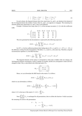 IJECE ISSN: 2088-8708 3597
j = f(m2k−1, m2k) = 2m2k−1 + m2k + 1
i = f(z2k−1, z2k) = 2z2k−1 + z2k + 1
(2)
In each column, the diagonal element show how much times mk and zk are identical, the element of
the 2nd diagonal denotes the number of times when mk and zk are opposite or conjugate. The remaining two
elements denote how much times mk and zk have on bit different.
Example: 26 denotes how many times {0, 1} of the message encounters {1, 0} in the the coefﬁcients
LSBs.
G =






{0, 0} {0, 1} {1, 0} {1, 1}
{0, 0} 64 36 87 51
{0, 1} 38 57 72 93
{1, 0} 19 26 18 17
{1, 1} 29 16 27 21






The error generated by the dissimulation is expressed by the following expression:
MSE =
1
MN
M−1
i=0
N−1
j=0
(S(i, j) − C(i, j))
2
Let H (i, j) be the coefﬁcient produced after hiding data in H(i, j), and h(i, j) = H (i, j) − H(i, j)
the difference coming from this dissimulation. We deﬁne v(i, j) and d(i, j) the same way. Therefore, using the
reconstructions equations (1), the MSE becomes:
MSE =
1
MN
M/2−1
i=0
N/2−1
j=0
h(i, j)2
+ v(i, j)2
+ d(i, j)2
The diagonal elements of the matrix G corresponds to when data is hidden with zero changes, the
2nd diagonal elements corresponds to when 2 changes are needed, and the rest corresponds to when one bit is
changed to hide 2 bits, as described in the following matrix WG.
WG =




0 1 1 2
1 0 2 1
1 2 0 1
2 1 1 0




Hence, we can reformulate the MSE based on the matrix G as follows:
MSE =
1
MN
4
i=1
4
j=1
WG(i, j) G(i, j)
which we can reformulate as follows:
MSE =
1
MN


4
i=1
4
j=1
Gi,j +
4
i=1
G5−i,i − tr(G)


where tr(G) is the trace of the matrix G: tr(G) =
4
i=1
Gi,i
Since
4
i=1
4
j=1
Gi,j is unchanged for all permutations, then we deﬁne the function ϑ which associates
the remaining two terms to the permutation:
ϑ : S4 −→ Z
p −→
4
i=1
G5−i,i − tr(G)
Steganographic Scheme Based on Message-Cover matching (Youssef Taouil)
 