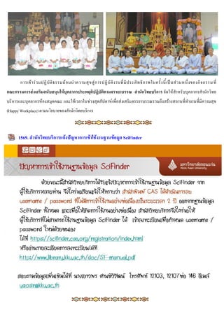 การเข้ า ร่ ว มปฏิ บั ติ ธ รรมน้ อ มน าความสุ ข สู่ ก ารปฏิ บั ติ ง านที่ มี ป ระสิ ท ธิ ภ าพในครั้ ง นี้ เ ป็ น ส่ ว นหนึ่ ง ของกิ จ กรรม ที่
คณะกรรมกำรส่งเสริมสนับสนุนให้บุคลำกรประพฤติปฏิบัติตำมจรรยำบรรณ สำนักวิทยบริกำร จัดให้สาหรับบุคลากรสานักวิทย
บริการและบุคลากรห้องสมุดคณะ และใช้เวลาในช่วงสุดสัปดาห์ เพื่อส่งเสริมจรรยาบรรณรวมถึง สร้างสถานที่ทางานที่มีความสุข
(Happy Workplace) ตามนโยบายของสานักวิทยบริการ



      1569. สำนักวิทยบริกำรแจ้งปัญหำกำรเข้ำใช้งำนฐำนข้อมูล SciFinder
 