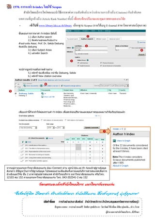 1570. กำรหำค่ำ h-index โดยใช้ Scopus
               สานักวิทยบริการใคร่ขอแนะนาวิธีการหาค่าความสัมพันธ์ระหว่างจานวนการอ้างถึง (Citations) กับลาดับขอ
          บทความที่ถูกอ้างถึง (Article Rank Number) ทั้งนี้ เพื่อสะท้อนปริมาณและคุณภาพของผลงานวิจัย
           -        เข้ำไปที่ www.library.kku.ac.th/library เลือกฐาน Scopus (ภายใต้เมนู E-Journal สาขาวิทยาศาสตร์สุขภาพ)
          ขั้นตอนการการหาค่า h-index มีดังนี้
                    1.) เลือก Author search                                      
                    2.) พิมพ์นามสุกลลงในช่องว่าง
          ตัวอย่างเช่น Assoc. Prof. Dr. Sakda Daduang
          พิมพ์เป็น daduang                                                     
                    3.) เลือก Subject Areas                                                                                                       
                    4.) แล้วคลิก Search


                                                              

          จะปรากฏหน้าจอดังภาพด้านล่าง
                  5.) คลิกที่ ช่องสี่เหลี่ยม หน้าชื่อ Daduang, Sakda
                  6.) คลิกที่ View citation overview


                                  
 




          เพียงเท่านี้ก็จะทาให้คุณทราบค่า h-index เพื่อสะท้อนปริมาณและคุณภาพของผลงานวิจัยเรียบร้อยแล้ว




                                                                                                    




หากอยู่ภายนอกมหาวิทยาลัยขอนแก่น ต้อง Connect ผ่าน vpn2.kku.ac.th ก่อนเข้าสู่ฐานข้อมูล
ดังกล่าว มีปัญหาในการใช้ฐานข้อมูล โปรดสอบถามเพิ่มเติมที่เคาน์เตอร์บริการสารสนเทศเพื่อการ
อ้างอิงและวิจัย ชั้น 2 อาคารศูนย์สารสนเทศ สานักวิทยบริการ มหาวิทยาลัยขอนแก่น หรือโทร.
12103 ต่อ 152 ภายนอกมหาวิทยาลัยขอนแก่น โทร. 043-202541-2 ต่อ 152

                             วัฒนธรรมองค์กรสำนักวิทยบริกำร มหำวิทยำลัยขอนแก่น

      “ซือสัตย์สจริต มีจตอำสำ สร้ำงสรรค์พฒนำ สำมัคคีทีมงำน เชียวชำญควำมรู้ มุงสูคณภำพ”
         ่      ุ       ิ                ั                    ่              ่ ่ ุ
                                  จัดทำโดย ภารกิจด้านประชาสัมพันธ์ สานักวิทยบริการ(สานักหอสมุดและทรัพยากรการเรียนรู้)
                                             ธีรยุทธ บาลชน วราภรณ์ พนมศิริ กิตติยา สุทธิประภา วิลาวัณย์ โต๊ะเอี่ยม นิติยา ชุ่มอภัย....ข่าว /ภาพ
                                                                                                        ผู้อานวยการสานักวิทยบริการ...ที่ปรึกษา
 