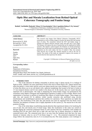 International Journal of Electrical and Computer Engineering (IJECE)
Vol.8, No.6, December2018, pp. 5050~5060
ISSN: 2088-8708, DOI: 10.11591/ijece.v8i6.pp5050-5060  5050
Journal homepage: http://iaescore.com/journals/index.php/IJECE
Optic Disc and Macula Localization from Retinal Optical
Coherence Tomography and Fundus Image
Rodiah1
, Sarifuddin Madenda2
, Diana Tri Susetianigtias3
, Dewi Agushinta Rahayu4
, Ety Sutanty5
1,3,4,5
Department of Informatics, Gunadarma University, Indonesia
2
Doctoral Program in Information Technology, Gunadarma University, Indonesia
Article Info ABSTRACT
Article history:
Received Jul 22, 2018
Revised Oct 3, 2018
Accepted Oct 25, 2018
This research used images from Optical Coherence Tomography (OCT)
examination as well as fundus images to localize the optical disc and macular
layer of retina. The researchers utilized the OCT and fundus image to
interpret the distance between macular center and optic disc in the image.
The distance will express the area of macula that can be employed for further
research. This distance could recognize the thickness of macula parameters
diameter that will be used in localizing process of optic disc and macula. The
parameters are the circle radius, the size of window’s filter, the constant
value and the size of optic disc element structure as well as the size of
macula. The results of this study are expected to improve the accuracy of
macula detection that experience the edema.
Keyword:
Fundus
Macula
OCT
Optic Disc
Retinal Copyright © 2018Institute of Advanced Engineering and Science.
All rights reserved.
Corresponding Author:
Rodiah,
Department of Informatics,
Gunadarma University,
Margonda Raya Street 100, Pondok Cina, Depok, Indonesia.
Email: {rodiah, sarif, diants, dewiar, ety_s}@staff.gunadarma.ac.id
1. INTRODUCTION
One of the indicators for diabetic retinopathy in advance stage is edema macula. It is a leakage of
fluids in retina. Diabetes can cause small blood vessel in this area to release fluid or fat. Edema macula may
affect the patient’s vision center and the worst-case edema macula may cause blindness [1]. Macula is a part
of retina that allows eye to see soft details with a spherical morphology that located in the back of retina at
3.5 mm temporal distance and 0.5 mm smaller to the discus [2]. In the macula, there are vessels that play
important role as photoreceptor. The study in sharpening the retinal fundus images was performed by the
researchers using adaptive histogram and morphological operation of tophat as well as bothat. Blood vessel
segmentation is necessary to perform in localizing other objects of retinal fundus images. These images are
optic disc and macula [3]. In addition, retinal vascular extraction also performed using curvelet
transformation and morphological operation that combine two operations. Those operations are tophat dan
bothat [4]. The localization of the optic disc and macula area must be seperated from the blood vessel.
Therefore, the sharpness of human vison is highly dependent on this section [5]. The macula lies in the mid-
posterior of retina.
One of the initial phase in performing macula detection that experienced edema is by localizing the
area of optic disc and macula area of retinal image. Optic disc localization in this study was carried on
through tagging the connected component based on color intensity that have similarities with exudates by
checking pixel (P) per pixel (from left to right side and from top to bottom direction) to identify the
connected pixels area. The connected pixel area is an area from the bordered pixel that have the same
intensity or intensity value in a set of V (in binary image V = {1}). The connected component for input
image follows the connectivity rules (4, 8 or m-connectivity) [6]. This study proposes a new technique to
 