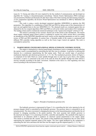 Int J Elec & Comp Eng ISSN: 2088-8708 
Hybrid IWOPSO optimization based marine engine rotational speed control ... (Ahmed Samawi Ghthwan)
841
issues [6, 7]. Farooq and others [8] were inspired by the bee method of communication and developed an
algorithm for “routing in telecommunication networking”. Particle Swarm Optimization (PSO) technique
was presented by Eberhart and Kennedy [9] after their study of the birds teeming and fish learning strategies.
A new computation algorithm, the Invasive Weed Optimization was introduced in 2006 by Mehrabian and
Lucas [10].
This work is using a newly developed numerical algorithm (HIWOPSO) to optimize the PID
parameters. This algorithm is a combination of both PSO and IWO by taking some of the characteristics of
each one and applied them in the new HIWOPSO [11]. The obtained results are evaluated against that are
obtained by the two original algorithms (IWO and PSO) as well as the widely used modern (FLC) technique.
The leading criteria used to evaluate the numerical techniques is the “square-error-integral” criteria [12-14].
This article is consisting of five sections. Section one of this article is this introduction. The marine
diesel engine rotational speed control system is explained in section two while section three is providing
an introduction of the IWO/PSO algorithm and tactic used to set the algorithm parameters as well as a quick
review of PSO and IWO algorithms. In section four, a Simulink model of the system is constructed and
different PID controller tuning algorithm as well as the Fuzzy Logic Control are applied. The work is
concluded in section five
2. MARINE DIESEL ENGINE ROTATIONAL SPEED AUTOMATIC CONTROL SYSTEM
The engine is maintained at a desired speed despite disturbances (such as changing in load) effecting
the marine vessel is accomplished by controlling the fuel flow into its cylinders. A governor is utilizing this
function by a continuous repositioning the fuel pump racks. There are several types of governors;
mechanical, hydraulic and electrical governors [1, 2, 15, 16]. The mechanical governor, shown in Figure 1,
is composed of two balls fitted on a main spindle through arms in such way to give them a free readily
movement. A sleeve is connected to the arms at the ends far from the spindle through two links which is
moving vertically according to the balls’ movement. Attached to this sleeve is a fuel regulating valve that
moves according to the movement of sleeve.
Figure 1. Principle of mechanical governor [16]
The hydraulic governor is represented in Figure 2. It is controlling the fuel valve opening by the oil
pressure changes which is controlled by the hydraulic governor. The governor sleeve is connected to an oil
actuating piston. The sleeve movement is changing the pressure on the transmitting piston and therefor the oil
pressure is changing according to the piston position. The most accurate and reliable governor is
the electrical one Figure 3. It is consisting of rectifier, controller and amplifier. The camshaft of the engine is
interlocked to an alternator which is produces an electrical current proportional to the engine speed.
This current is rectified into DC current. The current is then amplified and compared to the set value which
representing the required rotational speed of the engine. The error signal produced by the comparator is
controlling the fuel valve and hence the fuel flow into the engine to get the required speed [1, 2, 15, 16].
 