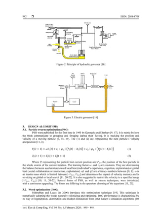  ISSN: 2088-8708
Int J Elec & Comp Eng, Vol. 10, No. 1, February 2020 : 840 - 848
842
Figure 2. Principle of hydraulic governor [16]
Figure 3. Electric governor [16]
3. DESIGN ALGORITHMS
3.1. Particle swarm optimization (PSO)
PSO were published for the first time in 1995 by Kennedy and Eberhart [9, 17]. It is mimic by how
the birds communicate to grouping and foraging during their flaying. It is tracking the position and
velocity of a moving particle [9, 18, 19]. The (1) and (2) are representing the next particle’s velocity
and position [11, 4].
𝑉𝑖(𝑡 + 1) = 𝜔𝑉𝑖(𝑡) + 𝑐1 ∗ 𝜑1 ∗ (𝑃𝑖(𝑡) − 𝑋𝑖(𝑡)) + 𝑐2 ∗ 𝜑2 ∗ (𝑃𝑔(𝑡) − 𝑋𝑖(𝑡)) (1)
𝑋𝑖(𝑡 + 1) = 𝑋𝑖(𝑡) + 𝑉𝑖(𝑡 + 1) (2)
Where Pi representing the particle best current position and Pg is the position of the best particle in
the whole swarm of the current iteration. The learning factors c1 and c2 are constants. They are determining
the balance between acceleration toward local best (individual’s experience, cognition, exploration) or global
best (social collaboration or interaction, exploitation). φ1 and φ2 are arbitrary numbers between [0, 1]. ω is
an inertia mass which is limited between [-Vmax, Vmax] and determines the impact of velocity memory and is
servicing on global or local search [11, 20-22]. It is also suggested to restrict the velocity to a specified range
[-Vmax, Vmax] [10, 11, 20-22]. Several forms of PSO, as well as swarm techniques, were introduced,
with a continuous upgrading. The forms are differing in the operators choosing of the equations [11, 20].
3.2. Weed optimization (IWO)
Mehrabian and Lucas (in 2006) introduce this optimization technique [19]. This technique is
numerically adopting the weeds naturally colonizing and replanting. IWO performance is characterized by
its way of regeneration, distribution and modest elimination from other nature’s simulation algorithms [10,
 