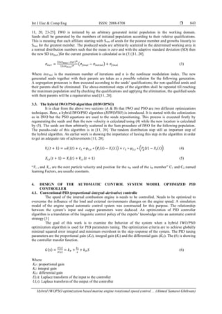 Int J Elec & Comp Eng ISSN: 2088-8708 
Hybrid IWOPSO optimization based marine engine rotational speed control ... (Ahmed Samawi Ghthwan)
843
11, 20, 23-25]. IWO is initiated by an arbitrary generated initial population in the working domain.
Seeds shall be generated by the members of initiated population according to their relative qualifications.
This is meaning that each affiliate starting with Smin of seeds for the poorest member and growths linearly to
Smax for the greatest member. The produced seeds are arbitrarily scattered in the determined working area in
a normal distribution numbers such that the mean is zero and with the adaptive standard deviation (SD) then
the new SD (𝜎𝑖𝑡𝑒𝑟)for the current generation is calculated as in (3) [11, 20].
𝜎𝑖𝑡𝑒𝑟 =
(𝑖𝑡𝑒𝑟 𝑚𝑎𝑥−𝑖𝑡𝑒𝑟) 𝑛
(𝑖𝑡𝑒𝑟 𝑚𝑎𝑥) 𝑛
(𝜎𝑓𝑖𝑛𝑎𝑙 − 𝜎𝑖𝑛𝑖𝑡𝑖𝑎𝑙) + 𝜎𝑓𝑖𝑛𝑎𝑙 (3)
Where itermax is the maximum number of iterations and n is the nonlinear modulation index. The new
generated seeds together with their parents are taken as a possible solution for the following generation.
A segregation processes is then executed according to the seeds’ qualifications; the non-qualified seeds and
their parents shall be eliminated. The above-mentioned steps of the algorithm shall be repeated till reaching
the maximum population and by checking the qualifications and applying the elimination, the qualified seeds
with their parents will be a regenerative seed [11, 20].
3.3. The hybrid IWO/PSO algorithm (HIWOPSO)
It is clear from the above two sections (A & B) that IWO and PSO are two different optimizations
techniques. Here, a hybrid IWO/PSO algorithm (HIWOPSO) is introduced. It is started with the colonization
as in IWO but the PSO equations are used to the seeds repositioning. This process is executed firstly by
regenerating the seeds and then the new velocity is calculated using (4) while the new location is calculated
by (5). The seeds are then arbitrarily scattered in the Sam procedure of IWO for the following population.
The pseudo-code of this algorithm is in [11, 20]. The random distribution step still an important step of
the hybrid algorithm. An earlier work is showing the importance of having this step in the algorithm in order
to get an adequate rate of achievements [11, 20].
𝑉𝑖(𝑡 + 1) = 𝜔𝑉𝑖(𝑡) + 𝑐1 ∗ 𝜑1,𝑠 ∗ (𝑃𝑖(𝑡) − 𝑋𝑖(𝑡)) + 𝑐2 ∗ 𝜑2,𝑠 ∗ (𝑃𝑔(𝑡) − 𝑋𝑖(𝑡)) (4)
𝑋𝑖,𝑠(𝑡 + 1) = 𝑋𝑖(𝑡) + 𝑉𝑖,𝑠(𝑡 + 1) (5)
“Vi, s and Xi,s are the next particle velocity and position for the sth seed of the ith member” C1 and C2 named
learning Factors, are usualle constants.
4. DESIGN OF THE AUTOMATIC CONTROL SYSTEM MODEL OPTIMIZED PID
CONTROLLER
4.1. Conventional PID (proportional–integral–derivative) controlle
The speed of the internal combustion engine is needs to be controlled. Needs to be optimized to
overcome the influence of the load and external environments changes on the engine speed. A simulation
model of the engine speed automatic control system was constructed for this purpose. The relationship
between the system’s input and output parameters were deduced. An optimization of PID controller
algorithm is a translation of the linguistic control policy of the experts’ knowledge into an automatic control
strategy [3]
The goal of this work is to examine the behavior of the system when a hybrid IWO/PSO
optimization algorithm is used for PID parameters tuning. The optimization criteria are to achieve globally
minimal squared error integral and minimum overshoot in the step response of the system. The PID tuning
parameters are the proportional gain (KP), integral gain (KI) and the differential gain (KD). The (6) is showing
the controller transfer function.
𝐺(𝑠) =
𝑈(𝑠)
𝐸(𝑠)
= 𝑘 𝑃 +
𝑘 𝐼
𝑠
+ 𝑘 𝐷 𝑆 (6)
Where
KP: proportional gain
KI: integral gain
KD: differential gain
E(s): Laplace transform of the input to the controller
U(s): Laplace transform of the output of the controller
 
