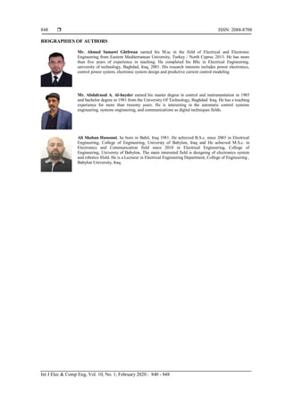  ISSN: 2088-8708
Int J Elec & Comp Eng, Vol. 10, No. 1, February 2020 : 840 - 848
848
BIOGRAPHIES OF AUTHORS
Mr. Ahmed Samawi Ghthwan earned his M.sc in the field of Electrical and Electronic
Engineering from Eastern Mediterranean University, Turkey / North Cyprus 2013. He has more
than five years of experience in teaching. He completed his BSc in Electrical Engineering,
university of technology, Baghdad, Iraq, 2001. His research interests includes power electronics,
control power system, electronic system design and predictive current control modeling
Mr. Abdulrasul A. Al-hayder earned his master degree in control and instrumentation in 1985
and bachelor degree in 1981 from the University Of Technology, Baghdad/ Iraq. He has a teaching
experience for more than tweenty years. He is interesting in the automatic control systems
engineering, systems engineering, and communications as digital techniques fields.
Ali Shaban Hassooni, he born in Babil, Iraq 1981. He achieved B.S.c. since 2003 in Electrical
Engineering, College of Engineering, Universty of Babylon, Iraq and He achieved M.S.c. in
Electronics and Communication field since 2010 in Electrical Engineering, College of
Engineering, Universty of Babylon, The main interested field is designing of electronics system
and robotics fileld. He is a Lecturer in Electrical Engineering Department, College of Engineering ,
Babylon University, Iraq.
 