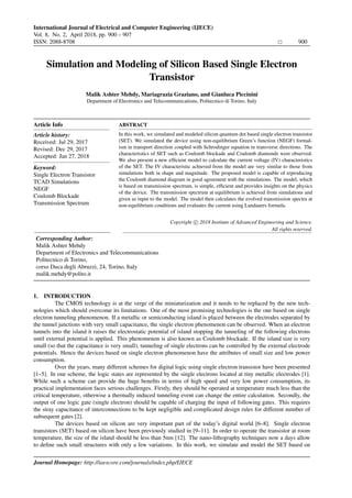 International Journal of Electrical and Computer Engineering (IJECE)
Vol. 8, No. 2, April 2018, pp. 900 – 907
ISSN: 2088-8708 900
Institute of Advanced Engineering and Science
w w w . i a e s j o u r n a l . c o m
Simulation and Modeling of Silicon Based Single Electron
Transistor
Malik Ashter Mehdy, Mariagrazia Graziano, and Gianluca Piccinini
Department of Electronics and Telecommunications, Politecnico di Torino, Italy
Article Info
Article history:
Received: Jul 29, 2017
Revised: Dec 29, 2017
Accepted: Jan 27, 2018
Keyword:
Single Electron Transistor
TCAD Simulations
NEGF
Coulomb Blockade
Transmission Spectrum
ABSTRACT
In this work, we simulated and modeled silicon quantum dot based single electron transistor
(SET). We simulated the device using non-equilibrium Green’s function (NEGF) formal-
ism in transport direction coupled with Schrodinger equation in transverse directions. The
characteristics of SET such as Coulomb blockade and Coulomb diamonds were observed.
We also present a new efﬁcient model to calculate the current voltage (IV) characteristics
of the SET. The IV characteristic achieved from the model are very similar to those from
simulations both in shape and magnitude. The proposed model is capable of reproducing
the Coulomb diamond diagram in good agreement with the simulations. The model, which
is based on transmission spectrum, is simple, efﬁcient and provides insights on the physics
of the device. The transmission spectrum at equilibrium is achieved from simulations and
given as input to the model. The model then calculates the evolved transmission spectra at
non-equilibrium conditions and evaluates the current using Landauers formula.
Copyright c 2018 Institute of Advanced Engineering and Science.
All rights reserved.
Corresponding Author:
Malik Ashter Mehdy
Department of Electronics and Telecommunications
Politecnico di Torino,
corso Duca degli Abruzzi, 24, Torino, Italy
malik.mehdy@polito.it
1. INTRODUCTION
The CMOS technology is at the verge of the miniaturization and it needs to be replaced by the new tech-
nologies which should overcome its limitations. One of the most promising technologies is the one based on single
electron tunneling phenomenon. If a metallic or semiconducting island is placed between the electrodes separated by
the tunnel junctions with very small capacitance, the single electron phenomenon can be observed. When an electron
tunnels into the island it raises the electrostatic potential of island stopping the tunneling of the following electrons
until external potential is applied. This phenomenon is also known as Coulomb blockade. If the island size is very
small (so that the capacitance is very small), tunneling of single electrons can be controlled by the external electrode
potentials. Hence the devices based on single electron phenomenon have the attributes of small size and low power
consumption.
Over the years, many different schemes for digital logic using single electron transistor have been presented
[1–5]. In one scheme, the logic states are represented by the single electrons located at tiny metallic electrodes [1].
While such a scheme can provide the huge beneﬁts in terms of high speed and very low power consumption, its
practical implementation faces serious challenges. Firstly, they should be operated at temperature much less than the
critical temperature, otherwise a thermally induced tunneling event can change the entire calculation. Secondly, the
output of one logic gate (single electron) should be capable of charging the input of following gates. This requires
the stray capacitance of interconnections to be kept negligible and complicated design rules for different number of
subsequent gates [2].
The devices based on silicon are very important part of the today’s digital world [6–8]. Single electron
transistors (SET) based on silicon have been previously studied in [9–11]. In order to operate the transistor at room
temperature, the size of the island should be less than 5nm [12]. The nano-lithography techniques now a days allow
to deﬁne such small structures with only a few variations. In this work, we simulate and model the SET based on
Journal Homepage: http://iaescore.com/journals/index.php/IJECE
Institute of Advanced Engineering and Science
w w w . i a e s j o u r n a l . c o m
, DOI: 10.11591/ijece.v8i2.pp900-907
 