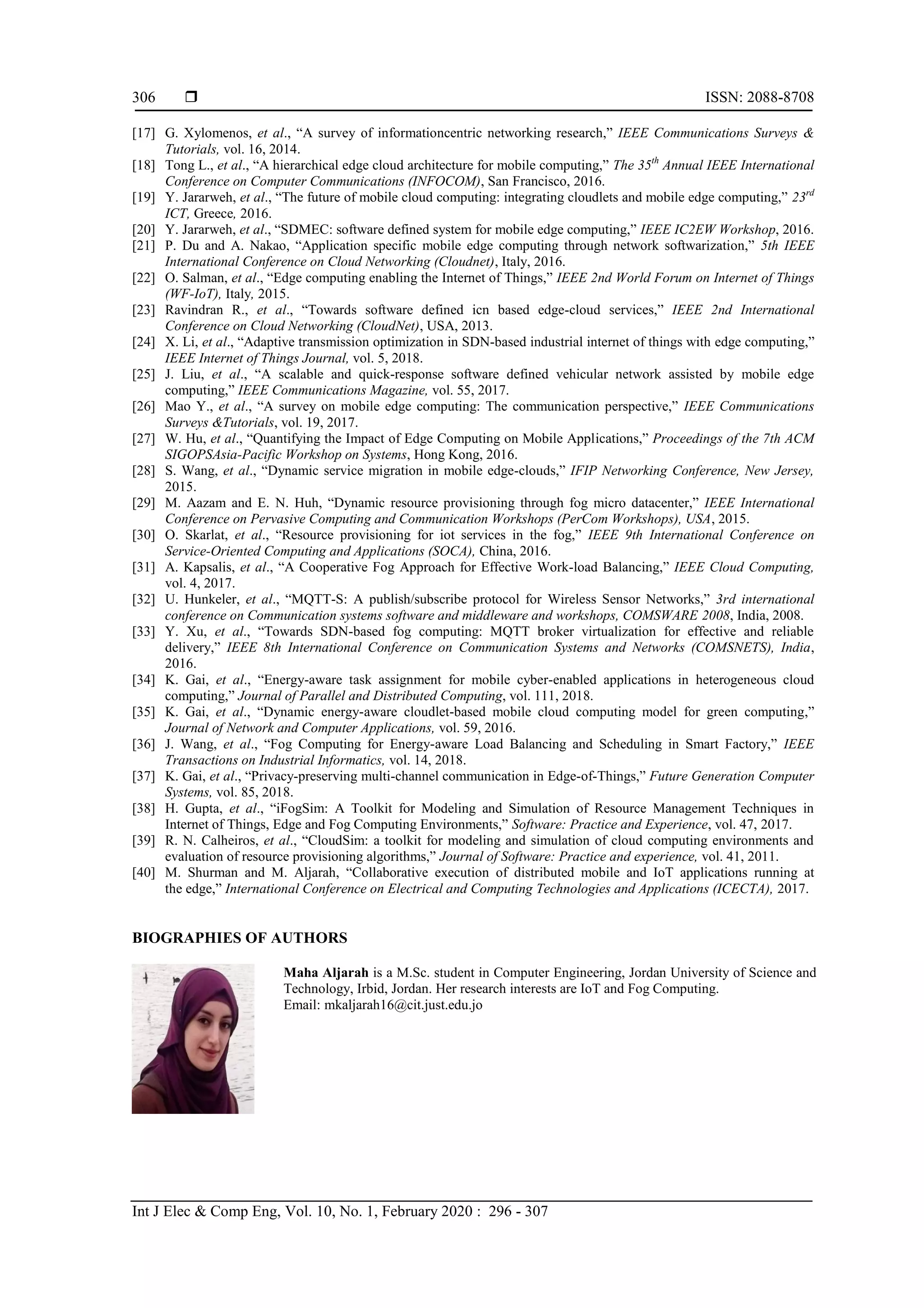  ISSN: 2088-8708 Int J Elec & Comp Eng, Vol. 10, No. 1, February 2020 : 296 - 307 306 [17] G. Xylomenos, et al., “A survey of informationcentric networking research,” IEEE Communications Surveys & Tutorials, vol. 16, 2014. [18] Tong L., et al., “A hierarchical edge cloud architecture for mobile computing,” The 35th Annual IEEE International Conference on Computer Communications (INFOCOM), San Francisco, 2016. [19] Y. Jararweh, et al., “The future of mobile cloud computing: integrating cloudlets and mobile edge computing,” 23rd ICT, Greece, 2016. [20] Y. Jararweh, et al., “SDMEC: software defined system for mobile edge computing,” IEEE IC2EW Workshop, 2016. [21] P. Du and A. Nakao, “Application specific mobile edge computing through network softwarization,” 5th IEEE International Conference on Cloud Networking (Cloudnet), Italy, 2016. [22] O. Salman, et al., “Edge computing enabling the Internet of Things,” IEEE 2nd World Forum on Internet of Things (WF-IoT), Italy, 2015. [23] Ravindran R., et al., “Towards software defined icn based edge-cloud services,” IEEE 2nd International Conference on Cloud Networking (CloudNet), USA, 2013. [24] X. Li, et al., “Adaptive transmission optimization in SDN-based industrial internet of things with edge computing,” IEEE Internet of Things Journal, vol. 5, 2018. [25] J. Liu, et al., “A scalable and quick-response software defined vehicular network assisted by mobile edge computing,” IEEE Communications Magazine, vol. 55, 2017. [26] Mao Y., et al., “A survey on mobile edge computing: The communication perspective,” IEEE Communications Surveys &Tutorials, vol. 19, 2017. [27] W. Hu, et al., “Quantifying the Impact of Edge Computing on Mobile Applications,” Proceedings of the 7th ACM SIGOPSAsia-Pacific Workshop on Systems, Hong Kong, 2016. [28] S. Wang, et al., “Dynamic service migration in mobile edge-clouds,” IFIP Networking Conference, New Jersey, 2015. [29] M. Aazam and E. N. Huh, “Dynamic resource provisioning through fog micro datacenter,” IEEE International Conference on Pervasive Computing and Communication Workshops (PerCom Workshops), USA, 2015. [30] O. Skarlat, et al., “Resource provisioning for iot services in the fog,” IEEE 9th International Conference on Service-Oriented Computing and Applications (SOCA), China, 2016. [31] A. Kapsalis, et al., “A Cooperative Fog Approach for Effective Work-load Balancing,” IEEE Cloud Computing, vol. 4, 2017. [32] U. Hunkeler, et al., “MQTT-S: A publish/subscribe protocol for Wireless Sensor Networks,” 3rd international conference on Communication systems software and middleware and workshops, COMSWARE 2008, India, 2008. [33] Y. Xu, et al., “Towards SDN-based fog computing: MQTT broker virtualization for effective and reliable delivery,” IEEE 8th International Conference on Communication Systems and Networks (COMSNETS), India, 2016. [34] K. Gai, et al., “Energy-aware task assignment for mobile cyber-enabled applications in heterogeneous cloud computing,” Journal of Parallel and Distributed Computing, vol. 111, 2018. [35] K. Gai, et al., “Dynamic energy-aware cloudlet-based mobile cloud computing model for green computing,” Journal of Network and Computer Applications, vol. 59, 2016. [36] J. Wang, et al., “Fog Computing for Energy-aware Load Balancing and Scheduling in Smart Factory,” IEEE Transactions on Industrial Informatics, vol. 14, 2018. [37] K. Gai, et al., “Privacy-preserving multi-channel communication in Edge-of-Things,” Future Generation Computer Systems, vol. 85, 2018. [38] H. Gupta, et al., “iFogSim: A Toolkit for Modeling and Simulation of Resource Management Techniques in Internet of Things, Edge and Fog Computing Environments,” Software: Practice and Experience, vol. 47, 2017. [39] R. N. Calheiros, et al., “CloudSim: a toolkit for modeling and simulation of cloud computing environments and evaluation of resource provisioning algorithms,” Journal of Software: Practice and experience, vol. 41, 2011. [40] M. Shurman and M. Aljarah, “Collaborative execution of distributed mobile and IoT applications running at the edge,” International Conference on Electrical and Computing Technologies and Applications (ICECTA), 2017. BIOGRAPHIES OF AUTHORS Maha Aljarah is a M.Sc. student in Computer Engineering, Jordan University of Science and Technology, Irbid, Jordan. Her research interests are IoT and Fog Computing. Email: mkaljarah16@cit.just.edu.jo 