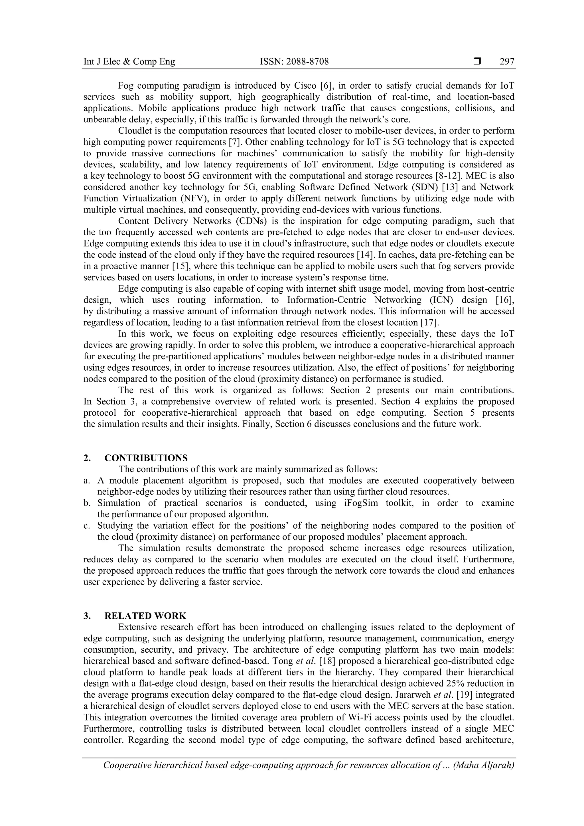 Int J Elec & Comp Eng ISSN: 2088-8708  Cooperative hierarchical based edge-computing approach for resources allocation of ... (Maha Aljarah) 297 Fog computing paradigm is introduced by Cisco [6], in order to satisfy crucial demands for IoT services such as mobility support, high geographically distribution of real-time, and location-based applications. Mobile applications produce high network traffic that causes congestions, collisions, and unbearable delay, especially, if this traffic is forwarded through the network’s core. Cloudlet is the computation resources that located closer to mobile-user devices, in order to perform high computing power requirements [7]. Other enabling technology for IoT is 5G technology that is expected to provide massive connections for machines’ communication to satisfy the mobility for high-density devices, scalability, and low latency requirements of IoT environment. Edge computing is considered as a key technology to boost 5G environment with the computational and storage resources [8-12]. MEC is also considered another key technology for 5G, enabling Software Defined Network (SDN) [13] and Network Function Virtualization (NFV), in order to apply different network functions by utilizing edge node with multiple virtual machines, and consequently, providing end-devices with various functions. Content Delivery Networks (CDNs) is the inspiration for edge computing paradigm, such that the too frequently accessed web contents are pre-fetched to edge nodes that are closer to end-user devices. Edge computing extends this idea to use it in cloud’s infrastructure, such that edge nodes or cloudlets execute the code instead of the cloud only if they have the required resources [14]. In caches, data pre-fetching can be in a proactive manner [15], where this technique can be applied to mobile users such that fog servers provide services based on users locations, in order to increase system’s response time. Edge computing is also capable of coping with internet shift usage model, moving from host-centric design, which uses routing information, to Information-Centric Networking (ICN) design [16], by distributing a massive amount of information through network nodes. This information will be accessed regardless of location, leading to a fast information retrieval from the closest location [17]. In this work, we focus on exploiting edge resources efficiently; especially, these days the IoT devices are growing rapidly. In order to solve this problem, we introduce a cooperative-hierarchical approach for executing the pre-partitioned applications’ modules between neighbor-edge nodes in a distributed manner using edges resources, in order to increase resources utilization. Also, the effect of positions’ for neighboring nodes compared to the position of the cloud (proximity distance) on performance is studied. The rest of this work is organized as follows: Section 2 presents our main contributions. In Section 3, a comprehensive overview of related work is presented. Section 4 explains the proposed protocol for cooperative-hierarchical approach that based on edge computing. Section 5 presents the simulation results and their insights. Finally, Section 6 discusses conclusions and the future work. 2. CONTRIBUTIONS The contributions of this work are mainly summarized as follows: a. A module placement algorithm is proposed, such that modules are executed cooperatively between neighbor-edge nodes by utilizing their resources rather than using farther cloud resources. b. Simulation of practical scenarios is conducted, using iFogSim toolkit, in order to examine the performance of our proposed algorithm. c. Studying the variation effect for the positions’ of the neighboring nodes compared to the position of the cloud (proximity distance) on performance of our proposed modules’ placement approach. The simulation results demonstrate the proposed scheme increases edge resources utilization, reduces delay as compared to the scenario when modules are executed on the cloud itself. Furthermore, the proposed approach reduces the traffic that goes through the network core towards the cloud and enhances user experience by delivering a faster service. 3. RELATED WORK Extensive research effort has been introduced on challenging issues related to the deployment of edge computing, such as designing the underlying platform, resource management, communication, energy consumption, security, and privacy. The architecture of edge computing platform has two main models: hierarchical based and software defined-based. Tong et al. [18] proposed a hierarchical geo-distributed edge cloud platform to handle peak loads at different tiers in the hierarchy. They compared their hierarchical design with a flat-edge cloud design, based on their results the hierarchical design achieved 25% reduction in the average programs execution delay compared to the flat-edge cloud design. Jararweh et al. [19] integrated a hierarchical design of cloudlet servers deployed close to end users with the MEC servers at the base station. This integration overcomes the limited coverage area problem of Wi-Fi access points used by the cloudlet. Furthermore, controlling tasks is distributed between local cloudlet controllers instead of a single MEC controller. Regarding the second model type of edge computing, the software defined based architecture, 