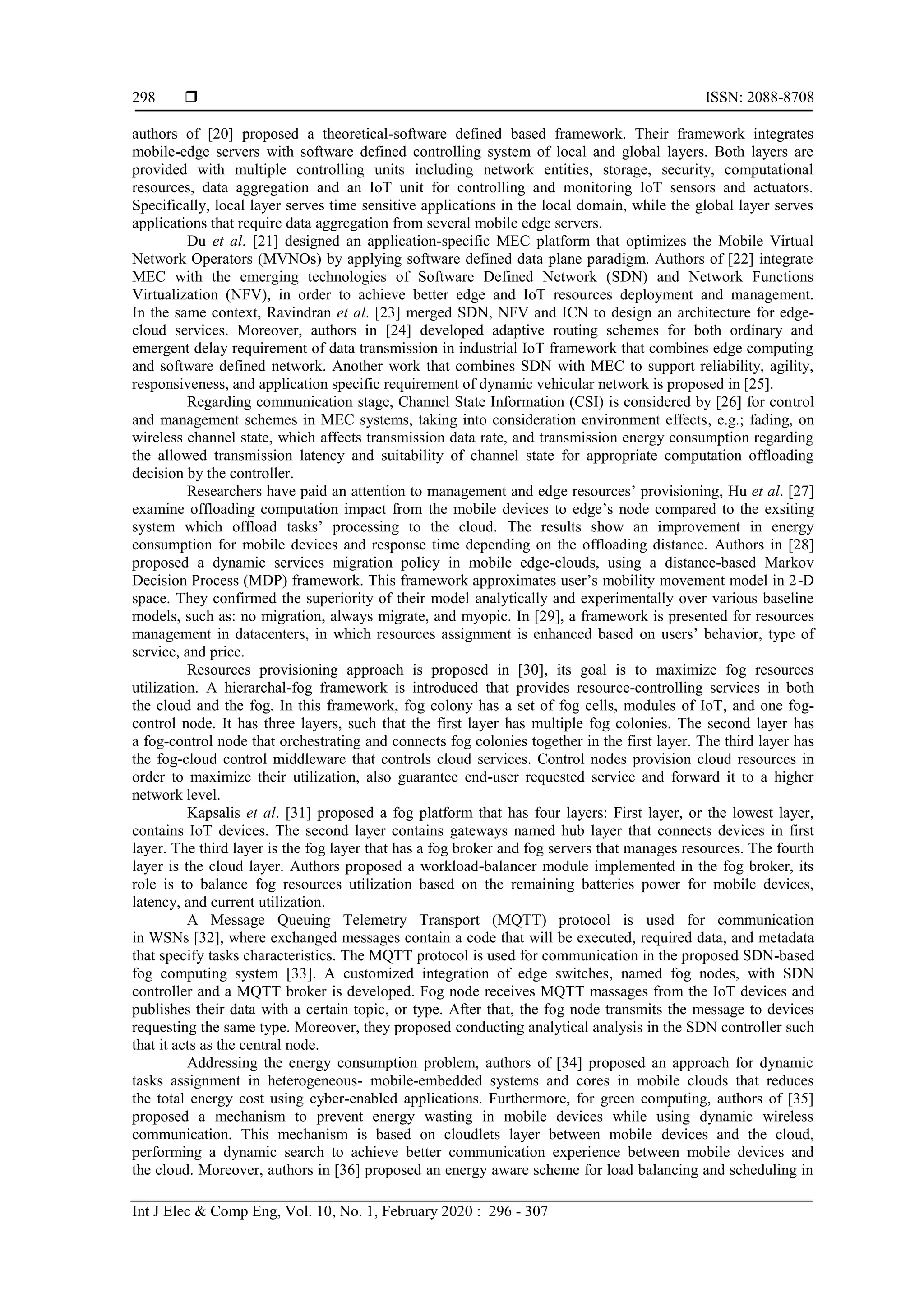  ISSN: 2088-8708 Int J Elec & Comp Eng, Vol. 10, No. 1, February 2020 : 296 - 307 298 authors of [20] proposed a theoretical-software defined based framework. Their framework integrates mobile-edge servers with software defined controlling system of local and global layers. Both layers are provided with multiple controlling units including network entities, storage, security, computational resources, data aggregation and an IoT unit for controlling and monitoring IoT sensors and actuators. Specifically, local layer serves time sensitive applications in the local domain, while the global layer serves applications that require data aggregation from several mobile edge servers. Du et al. [21] designed an application-specific MEC platform that optimizes the Mobile Virtual Network Operators (MVNOs) by applying software defined data plane paradigm. Authors of [22] integrate MEC with the emerging technologies of Software Defined Network (SDN) and Network Functions Virtualization (NFV), in order to achieve better edge and IoT resources deployment and management. In the same context, Ravindran et al. [23] merged SDN, NFV and ICN to design an architecture for edge- cloud services. Moreover, authors in [24] developed adaptive routing schemes for both ordinary and emergent delay requirement of data transmission in industrial IoT framework that combines edge computing and software defined network. Another work that combines SDN with MEC to support reliability, agility, responsiveness, and application specific requirement of dynamic vehicular network is proposed in [25]. Regarding communication stage, Channel State Information (CSI) is considered by [26] for control and management schemes in MEC systems, taking into consideration environment effects, e.g.; fading, on wireless channel state, which affects transmission data rate, and transmission energy consumption regarding the allowed transmission latency and suitability of channel state for appropriate computation offloading decision by the controller. Researchers have paid an attention to management and edge resources’ provisioning, Hu et al. [27] examine offloading computation impact from the mobile devices to edge’s node compared to the exsiting system which offload tasks’ processing to the cloud. The results show an improvement in energy consumption for mobile devices and response time depending on the offloading distance. Authors in [28] proposed a dynamic services migration policy in mobile edge-clouds, using a distance-based Markov Decision Process (MDP) framework. This framework approximates user’s mobility movement model in 2-D space. They confirmed the superiority of their model analytically and experimentally over various baseline models, such as: no migration, always migrate, and myopic. In [29], a framework is presented for resources management in datacenters, in which resources assignment is enhanced based on users’ behavior, type of service, and price. Resources provisioning approach is proposed in [30], its goal is to maximize fog resources utilization. A hierarchal-fog framework is introduced that provides resource-controlling services in both the cloud and the fog. In this framework, fog colony has a set of fog cells, modules of IoT, and one fog- control node. It has three layers, such that the first layer has multiple fog colonies. The second layer has a fog-control node that orchestrating and connects fog colonies together in the first layer. The third layer has the fog-cloud control middleware that controls cloud services. Control nodes provision cloud resources in order to maximize their utilization, also guarantee end-user requested service and forward it to a higher network level. Kapsalis et al. [31] proposed a fog platform that has four layers: First layer, or the lowest layer, contains IoT devices. The second layer contains gateways named hub layer that connects devices in first layer. The third layer is the fog layer that has a fog broker and fog servers that manages resources. The fourth layer is the cloud layer. Authors proposed a workload-balancer module implemented in the fog broker, its role is to balance fog resources utilization based on the remaining batteries power for mobile devices, latency, and current utilization. A Message Queuing Telemetry Transport (MQTT) protocol is used for communication in WSNs [32], where exchanged messages contain a code that will be executed, required data, and metadata that specify tasks characteristics. The MQTT protocol is used for communication in the proposed SDN-based fog computing system [33]. A customized integration of edge switches, named fog nodes, with SDN controller and a MQTT broker is developed. Fog node receives MQTT massages from the IoT devices and publishes their data with a certain topic, or type. After that, the fog node transmits the message to devices requesting the same type. Moreover, they proposed conducting analytical analysis in the SDN controller such that it acts as the central node. Addressing the energy consumption problem, authors of [34] proposed an approach for dynamic tasks assignment in heterogeneous- mobile-embedded systems and cores in mobile clouds that reduces the total energy cost using cyber-enabled applications. Furthermore, for green computing, authors of [35] proposed a mechanism to prevent energy wasting in mobile devices while using dynamic wireless communication. This mechanism is based on cloudlets layer between mobile devices and the cloud, performing a dynamic search to achieve better communication experience between mobile devices and the cloud. Moreover, authors in [36] proposed an energy aware scheme for load balancing and scheduling in 