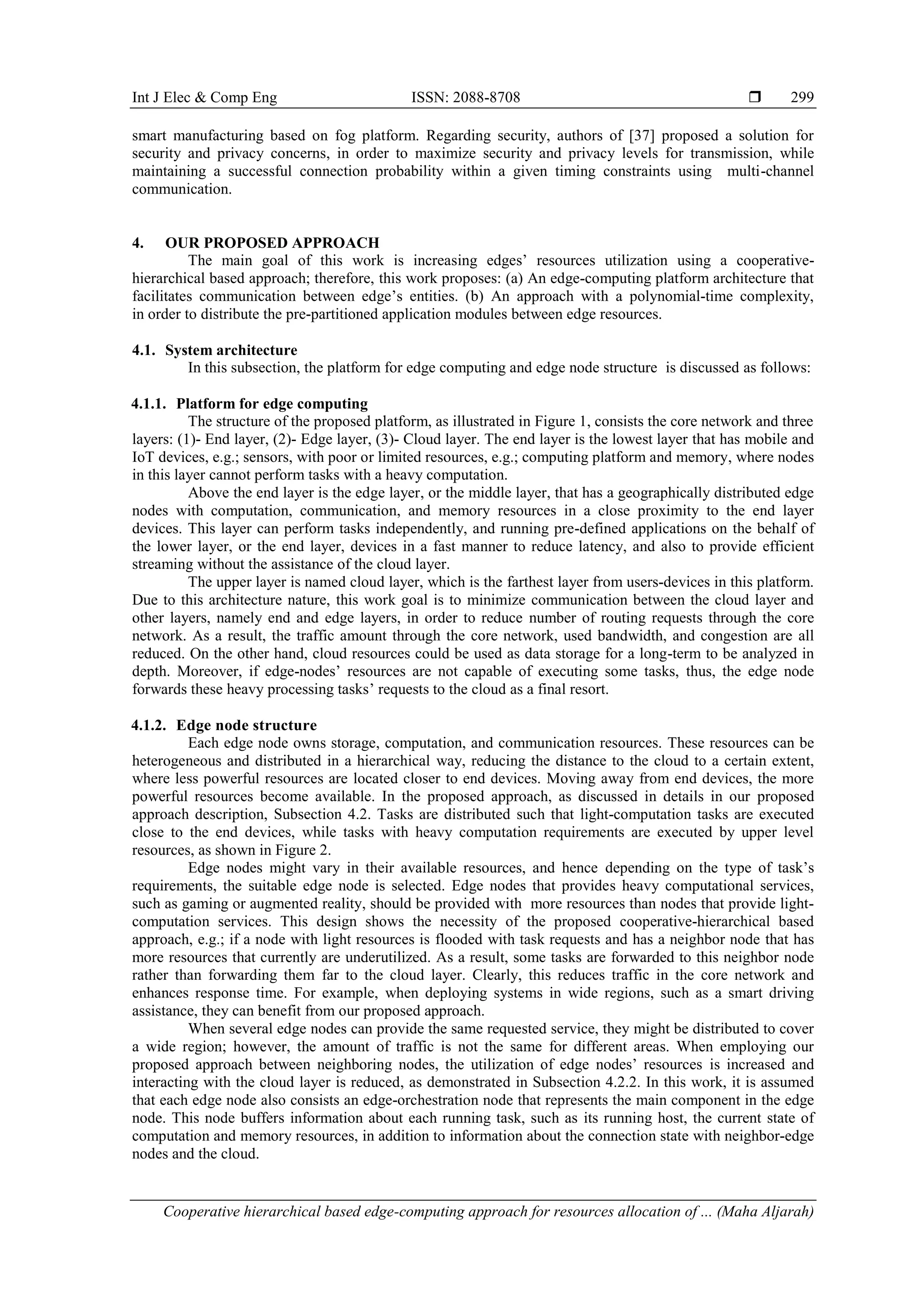 Int J Elec & Comp Eng ISSN: 2088-8708  Cooperative hierarchical based edge-computing approach for resources allocation of ... (Maha Aljarah) 299 smart manufacturing based on fog platform. Regarding security, authors of [37] proposed a solution for security and privacy concerns, in order to maximize security and privacy levels for transmission, while maintaining a successful connection probability within a given timing constraints using multi-channel communication. 4. OUR PROPOSED APPROACH The main goal of this work is increasing edges’ resources utilization using a cooperative- hierarchical based approach; therefore, this work proposes: (a) An edge-computing platform architecture that facilitates communication between edge’s entities. (b) An approach with a polynomial-time complexity, in order to distribute the pre-partitioned application modules between edge resources. 4.1. System architecture In this subsection, the platform for edge computing and edge node structure is discussed as follows: 4.1.1. Platform for edge computing The structure of the proposed platform, as illustrated in Figure 1, consists the core network and three layers: (1)- End layer, (2)- Edge layer, (3)- Cloud layer. The end layer is the lowest layer that has mobile and IoT devices, e.g.; sensors, with poor or limited resources, e.g.; computing platform and memory, where nodes in this layer cannot perform tasks with a heavy computation. Above the end layer is the edge layer, or the middle layer, that has a geographically distributed edge nodes with computation, communication, and memory resources in a close proximity to the end layer devices. This layer can perform tasks independently, and running pre-defined applications on the behalf of the lower layer, or the end layer, devices in a fast manner to reduce latency, and also to provide efficient streaming without the assistance of the cloud layer. The upper layer is named cloud layer, which is the farthest layer from users-devices in this platform. Due to this architecture nature, this work goal is to minimize communication between the cloud layer and other layers, namely end and edge layers, in order to reduce number of routing requests through the core network. As a result, the traffic amount through the core network, used bandwidth, and congestion are all reduced. On the other hand, cloud resources could be used as data storage for a long-term to be analyzed in depth. Moreover, if edge-nodes’ resources are not capable of executing some tasks, thus, the edge node forwards these heavy processing tasks’ requests to the cloud as a final resort. 4.1.2. Edge node structure Each edge node owns storage, computation, and communication resources. These resources can be heterogeneous and distributed in a hierarchical way, reducing the distance to the cloud to a certain extent, where less powerful resources are located closer to end devices. Moving away from end devices, the more powerful resources become available. In the proposed approach, as discussed in details in our proposed approach description, Subsection 4.2. Tasks are distributed such that light-computation tasks are executed close to the end devices, while tasks with heavy computation requirements are executed by upper level resources, as shown in Figure 2. Edge nodes might vary in their available resources, and hence depending on the type of task’s requirements, the suitable edge node is selected. Edge nodes that provides heavy computational services, such as gaming or augmented reality, should be provided with more resources than nodes that provide light- computation services. This design shows the necessity of the proposed cooperative-hierarchical based approach, e.g.; if a node with light resources is flooded with task requests and has a neighbor node that has more resources that currently are underutilized. As a result, some tasks are forwarded to this neighbor node rather than forwarding them far to the cloud layer. Clearly, this reduces traffic in the core network and enhances response time. For example, when deploying systems in wide regions, such as a smart driving assistance, they can benefit from our proposed approach. When several edge nodes can provide the same requested service, they might be distributed to cover a wide region; however, the amount of traffic is not the same for different areas. When employing our proposed approach between neighboring nodes, the utilization of edge nodes’ resources is increased and interacting with the cloud layer is reduced, as demonstrated in Subsection 4.2.2. In this work, it is assumed that each edge node also consists an edge-orchestration node that represents the main component in the edge node. This node buffers information about each running task, such as its running host, the current state of computation and memory resources, in addition to information about the connection state with neighbor-edge nodes and the cloud. 