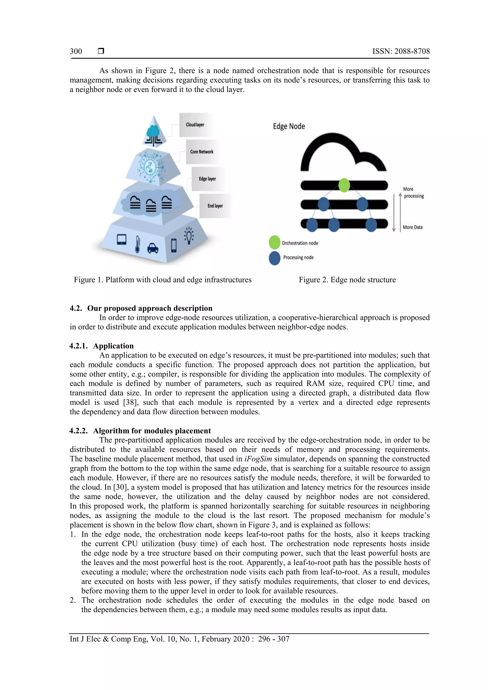  ISSN: 2088-8708 Int J Elec & Comp Eng, Vol. 10, No. 1, February 2020 : 296 - 307 300 As shown in Figure 2, there is a node named orchestration node that is responsible for resources management, making decisions regarding executing tasks on its node’s resources, or transferring this task to a neighbor node or even forward it to the cloud layer. Figure 1. Platform with cloud and edge infrastructures Figure 2. Edge node structure 4.2. Our proposed approach description In order to improve edge-node resources utilization, a cooperative-hierarchical approach is proposed in order to distribute and execute application modules between neighbor-edge nodes. 4.2.1. Application An application to be executed on edge’s resources, it must be pre-partitioned into modules; such that each module conducts a specific function. The proposed approach does not partition the application, but some other entity, e.g.; compiler, is responsible for dividing the application into modules. The complexity of each module is defined by number of parameters, such as required RAM size, required CPU time, and transmitted data size. In order to represent the application using a directed graph, a distributed data flow model is used [38], such that each module is represented by a vertex and a directed edge represents the dependency and data flow direction between modules. 4.2.2. Algorithm for modules placement The pre-partitioned application modules are received by the edge-orchestration node, in order to be distributed to the available resources based on their needs of memory and processing requirements. The baseline module placement method, that used in iFogSim simulator, depends on spanning the constructed graph from the bottom to the top within the same edge node, that is searching for a suitable resource to assign each module. However, if there are no resources satisfy the module needs, therefore, it will be forwarded to the cloud. In [30], a system model is proposed that has utilization and latency metrics for the resources inside the same node, however, the utilization and the delay caused by neighbor nodes are not considered. In this proposed work, the platform is spanned horizontally searching for suitable resources in neighboring nodes, as assigning the module to the cloud is the last resort. The proposed mechanism for module’s placement is shown in the below flow chart, shown in Figure 3, and is explained as follows: 1. In the edge node, the orchestration node keeps leaf-to-root paths for the hosts, also it keeps tracking the current CPU utilization (busy time) of each host. The orchestration node represents hosts inside the edge node by a tree structure based on their computing power, such that the least powerful hosts are the leaves and the most powerful host is the root. Apparently, a leaf-to-root path has the possible hosts of executing a module; where the orchestration node visits each path from leaf-to-root. As a result, modules are executed on hosts with less power, if they satisfy modules requirements, that closer to end devices, before moving them to the upper level in order to look for available resources. 2. The orchestration node schedules the order of executing the modules in the edge node based on the dependencies between them, e.g.; a module may need some modules results as input data. 