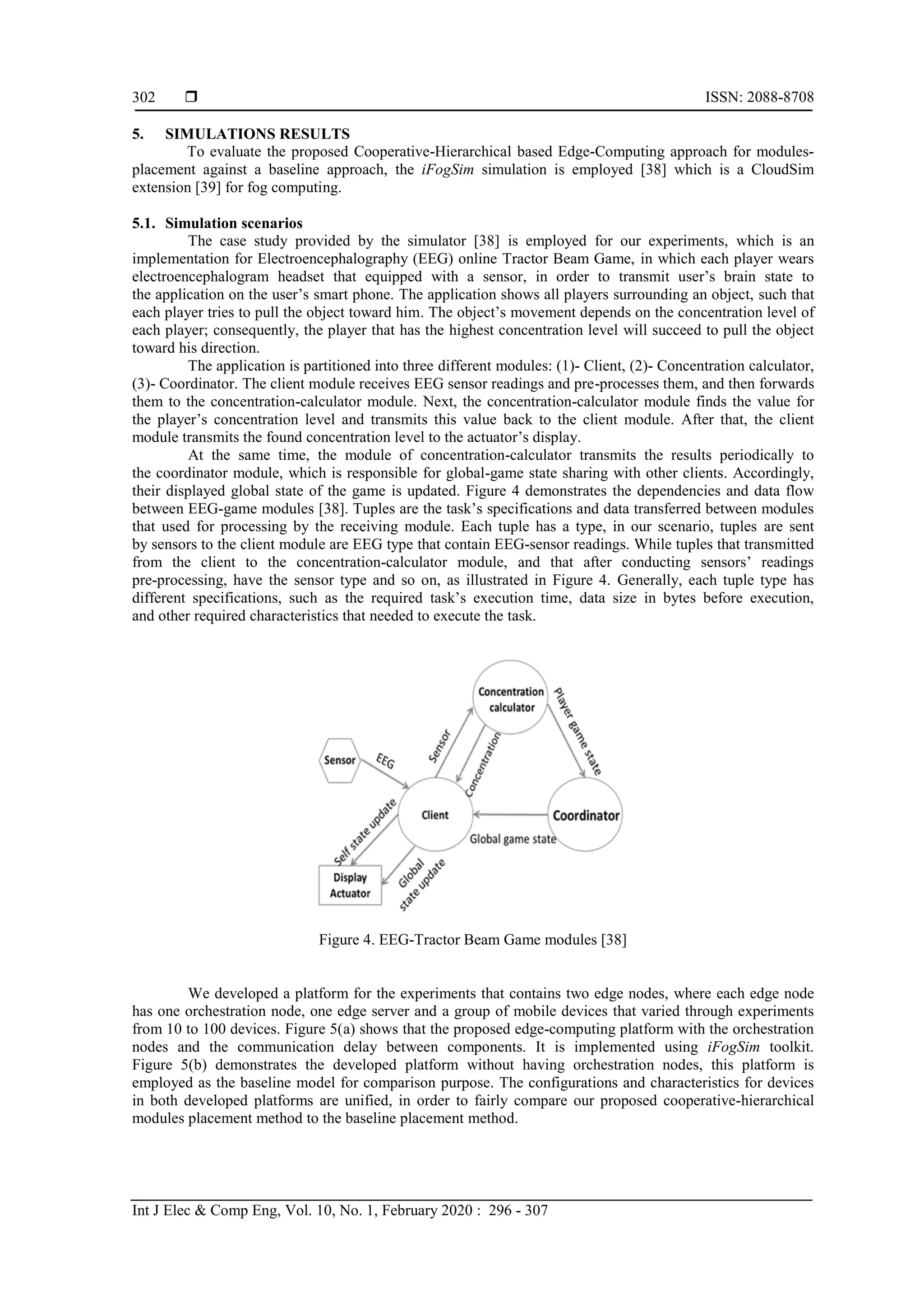  ISSN: 2088-8708 Int J Elec & Comp Eng, Vol. 10, No. 1, February 2020 : 296 - 307 302 5. SIMULATIONS RESULTS To evaluate the proposed Cooperative-Hierarchical based Edge-Computing approach for modules- placement against a baseline approach, the iFogSim simulation is employed [38] which is a CloudSim extension [39] for fog computing. 5.1. Simulation scenarios The case study provided by the simulator [38] is employed for our experiments, which is an implementation for Electroencephalography (EEG) online Tractor Beam Game, in which each player wears electroencephalogram headset that equipped with a sensor, in order to transmit user’s brain state to the application on the user’s smart phone. The application shows all players surrounding an object, such that each player tries to pull the object toward him. The object’s movement depends on the concentration level of each player; consequently, the player that has the highest concentration level will succeed to pull the object toward his direction. The application is partitioned into three different modules: (1)- Client, (2)- Concentration calculator, (3)- Coordinator. The client module receives EEG sensor readings and pre-processes them, and then forwards them to the concentration-calculator module. Next, the concentration-calculator module finds the value for the player’s concentration level and transmits this value back to the client module. After that, the client module transmits the found concentration level to the actuator’s display. At the same time, the module of concentration-calculator transmits the results periodically to the coordinator module, which is responsible for global-game state sharing with other clients. Accordingly, their displayed global state of the game is updated. Figure 4 demonstrates the dependencies and data flow between EEG-game modules [38]. Tuples are the task’s specifications and data transferred between modules that used for processing by the receiving module. Each tuple has a type, in our scenario, tuples are sent by sensors to the client module are EEG type that contain EEG-sensor readings. While tuples that transmitted from the client to the concentration-calculator module, and that after conducting sensors’ readings pre-processing, have the sensor type and so on, as illustrated in Figure 4. Generally, each tuple type has different specifications, such as the required task’s execution time, data size in bytes before execution, and other required characteristics that needed to execute the task. Figure 4. EEG-Tractor Beam Game modules [38] We developed a platform for the experiments that contains two edge nodes, where each edge node has one orchestration node, one edge server and a group of mobile devices that varied through experiments from 10 to 100 devices. Figure 5(a) shows that the proposed edge-computing platform with the orchestration nodes and the communication delay between components. It is implemented using iFogSim toolkit. Figure 5(b) demonstrates the developed platform without having orchestration nodes, this platform is employed as the baseline model for comparison purpose. The configurations and characteristics for devices in both developed platforms are unified, in order to fairly compare our proposed cooperative-hierarchical modules placement method to the baseline placement method. 