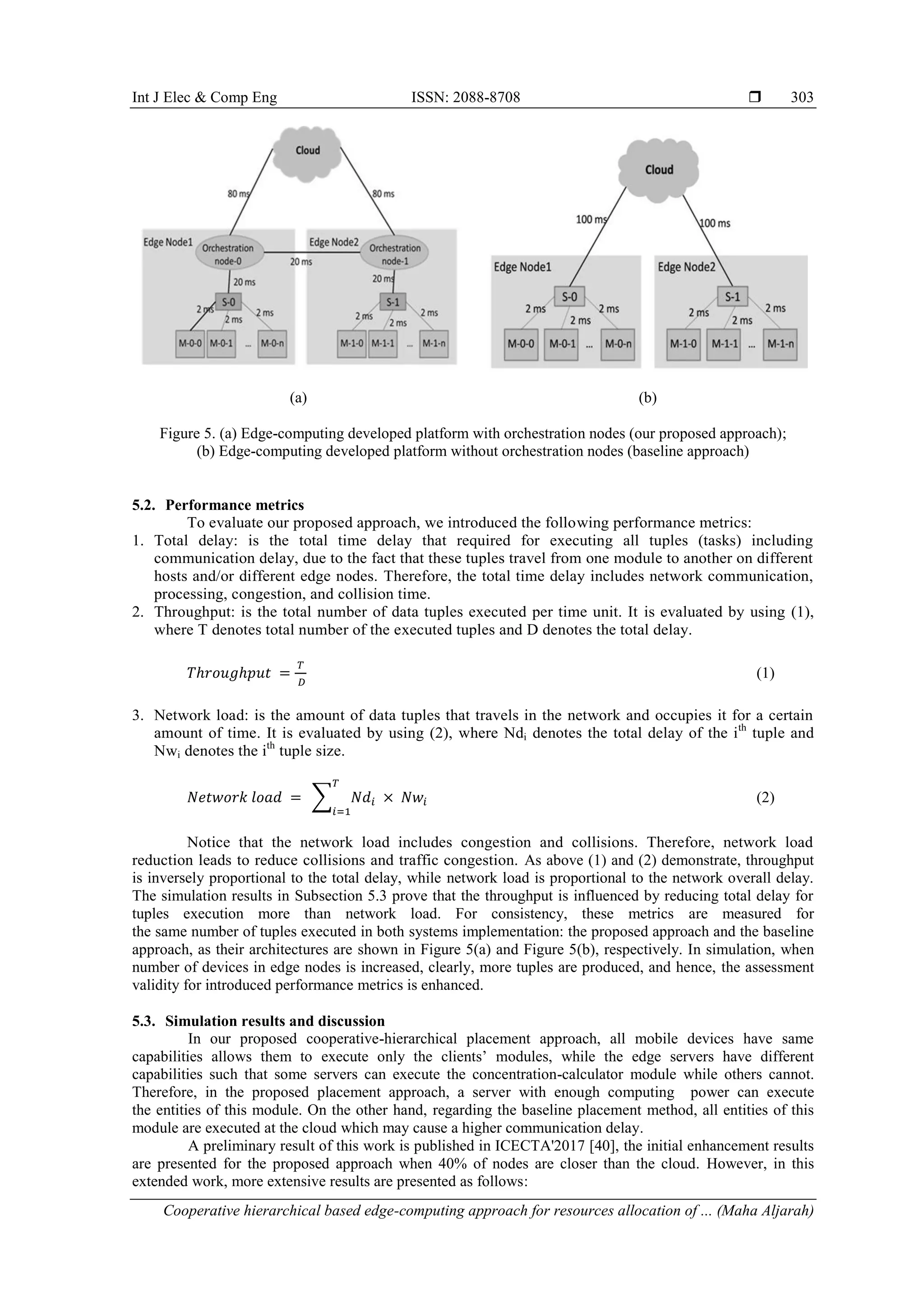 Int J Elec & Comp Eng ISSN: 2088-8708  Cooperative hierarchical based edge-computing approach for resources allocation of ... (Maha Aljarah) 303 (a) (b) Figure 5. (a) Edge-computing developed platform with orchestration nodes (our proposed approach); (b) Edge-computing developed platform without orchestration nodes (baseline approach) 5.2. Performance metrics To evaluate our proposed approach, we introduced the following performance metrics: 1. Total delay: is the total time delay that required for executing all tuples (tasks) including communication delay, due to the fact that these tuples travel from one module to another on different hosts and/or different edge nodes. Therefore, the total time delay includes network communication, processing, congestion, and collision time. 2. Throughput: is the total number of data tuples executed per time unit. It is evaluated by using (1), where T denotes total number of the executed tuples and D denotes the total delay. (1) 3. Network load: is the amount of data tuples that travels in the network and occupies it for a certain amount of time. It is evaluated by using (2), where Ndi denotes the total delay of the ith tuple and Nwi denotes the ith tuple size. ∑ (2) Notice that the network load includes congestion and collisions. Therefore, network load reduction leads to reduce collisions and traffic congestion. As above (1) and (2) demonstrate, throughput is inversely proportional to the total delay, while network load is proportional to the network overall delay. The simulation results in Subsection 5.3 prove that the throughput is influenced by reducing total delay for tuples execution more than network load. For consistency, these metrics are measured for the same number of tuples executed in both systems implementation: the proposed approach and the baseline approach, as their architectures are shown in Figure 5(a) and Figure 5(b), respectively. In simulation, when number of devices in edge nodes is increased, clearly, more tuples are produced, and hence, the assessment validity for introduced performance metrics is enhanced. 5.3. Simulation results and discussion In our proposed cooperative-hierarchical placement approach, all mobile devices have same capabilities allows them to execute only the clients’ modules, while the edge servers have different capabilities such that some servers can execute the concentration-calculator module while others cannot. Therefore, in the proposed placement approach, a server with enough computing power can execute the entities of this module. On the other hand, regarding the baseline placement method, all entities of this module are executed at the cloud which may cause a higher communication delay. A preliminary result of this work is published in ICECTA'2017 [40], the initial enhancement results are presented for the proposed approach when 40% of nodes are closer than the cloud. However, in this extended work, more extensive results are presented as follows: 