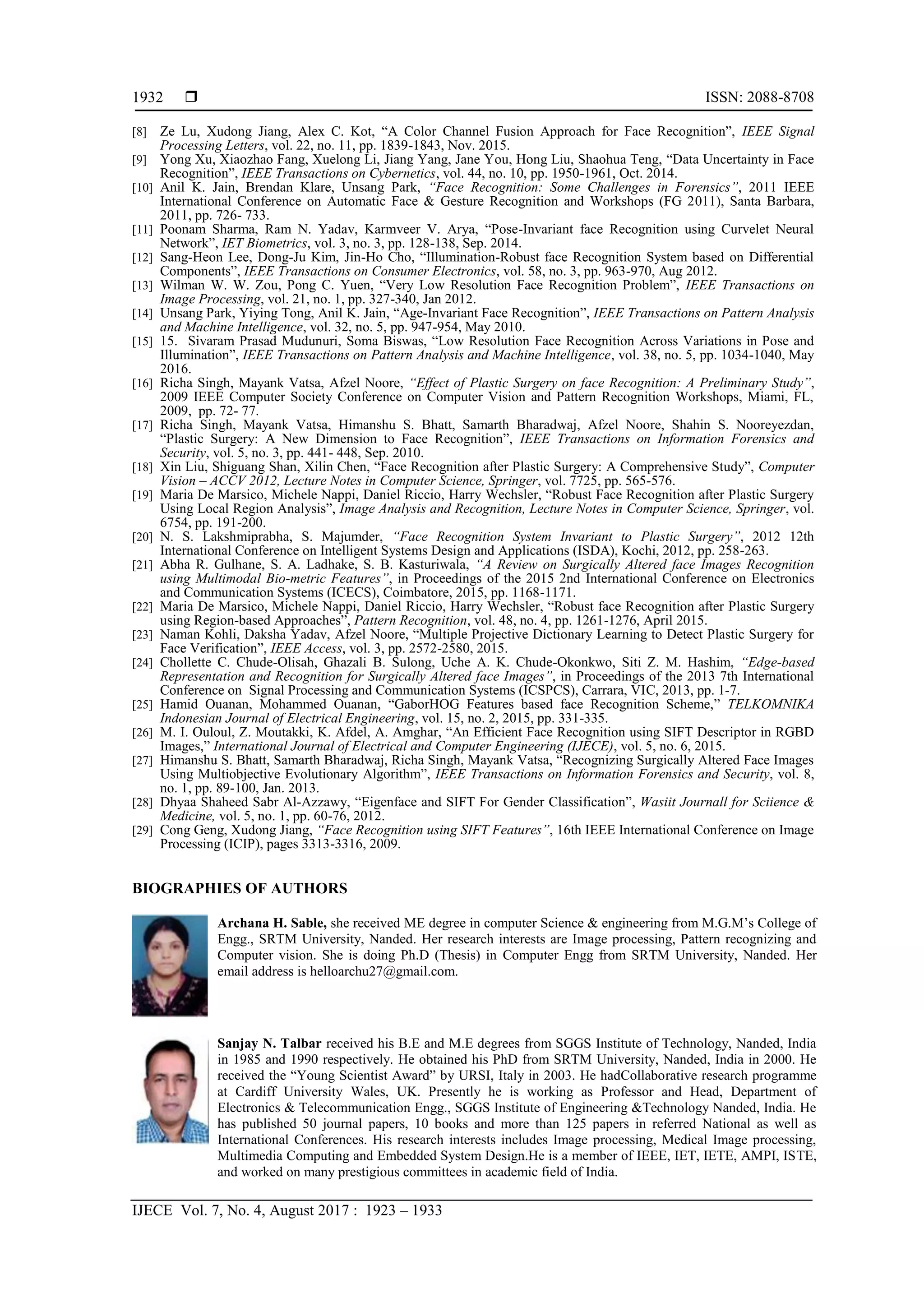  ISSN: 2088-8708
IJECE Vol. 7, No. 4, August 2017 : 1923 – 1933
1932
[8] Ze Lu, Xudong Jiang, Alex C. Kot, “A Color Channel Fusion Approach for Face Recognition”, IEEE Signal
Processing Letters, vol. 22, no. 11, pp. 1839-1843, Nov. 2015.
[9] Yong Xu, Xiaozhao Fang, Xuelong Li, Jiang Yang, Jane You, Hong Liu, Shaohua Teng, “Data Uncertainty in Face
Recognition”, IEEE Transactions on Cybernetics, vol. 44, no. 10, pp. 1950-1961, Oct. 2014.
[10] Anil K. Jain, Brendan Klare, Unsang Park, “Face Recognition: Some Challenges in Forensics”, 2011 IEEE
International Conference on Automatic Face & Gesture Recognition and Workshops (FG 2011), Santa Barbara,
2011, pp. 726- 733.
[11] Poonam Sharma, Ram N. Yadav, Karmveer V. Arya, “Pose-Invariant face Recognition using Curvelet Neural
Network”, IET Biometrics, vol. 3, no. 3, pp. 128-138, Sep. 2014.
[12] Sang-Heon Lee, Dong-Ju Kim, Jin-Ho Cho, “Illumination-Robust face Recognition System based on Differential
Components”, IEEE Transactions on Consumer Electronics, vol. 58, no. 3, pp. 963-970, Aug 2012.
[13] Wilman W. W. Zou, Pong C. Yuen, “Very Low Resolution Face Recognition Problem”, IEEE Transactions on
Image Processing, vol. 21, no. 1, pp. 327-340, Jan 2012.
[14] Unsang Park, Yiying Tong, Anil K. Jain, “Age-Invariant Face Recognition”, IEEE Transactions on Pattern Analysis
and Machine Intelligence, vol. 32, no. 5, pp. 947-954, May 2010.
[15] 15. Sivaram Prasad Mudunuri, Soma Biswas, “Low Resolution Face Recognition Across Variations in Pose and
Illumination”, IEEE Transactions on Pattern Analysis and Machine Intelligence, vol. 38, no. 5, pp. 1034-1040, May
2016.
[16] Richa Singh, Mayank Vatsa, Afzel Noore, “Effect of Plastic Surgery on face Recognition: A Preliminary Study”,
2009 IEEE Computer Society Conference on Computer Vision and Pattern Recognition Workshops, Miami, FL,
2009, pp. 72- 77.
[17] Richa Singh, Mayank Vatsa, Himanshu S. Bhatt, Samarth Bharadwaj, Afzel Noore, Shahin S. Nooreyezdan,
“Plastic Surgery: A New Dimension to Face Recognition”, IEEE Transactions on Information Forensics and
Security, vol. 5, no. 3, pp. 441- 448, Sep. 2010.
[18] Xin Liu, Shiguang Shan, Xilin Chen, “Face Recognition after Plastic Surgery: A Comprehensive Study”, Computer
Vision – ACCV 2012, Lecture Notes in Computer Science, Springer, vol. 7725, pp. 565-576.
[19] Maria De Marsico, Michele Nappi, Daniel Riccio, Harry Wechsler, “Robust Face Recognition after Plastic Surgery
Using Local Region Analysis”, Image Analysis and Recognition, Lecture Notes in Computer Science, Springer, vol.
6754, pp. 191-200.
[20] N. S. Lakshmiprabha, S. Majumder, “Face Recognition System Invariant to Plastic Surgery”, 2012 12th
International Conference on Intelligent Systems Design and Applications (ISDA), Kochi, 2012, pp. 258-263.
[21] Abha R. Gulhane, S. A. Ladhake, S. B. Kasturiwala, “A Review on Surgically Altered face Images Recognition
using Multimodal Bio-metric Features”, in Proceedings of the 2015 2nd International Conference on Electronics
and Communication Systems (ICECS), Coimbatore, 2015, pp. 1168-1171.
[22] Maria De Marsico, Michele Nappi, Daniel Riccio, Harry Wechsler, “Robust face Recognition after Plastic Surgery
using Region-based Approaches”, Pattern Recognition, vol. 48, no. 4, pp. 1261-1276, April 2015.
[23] Naman Kohli, Daksha Yadav, Afzel Noore, “Multiple Projective Dictionary Learning to Detect Plastic Surgery for
Face Verification”, IEEE Access, vol. 3, pp. 2572-2580, 2015.
[24] Chollette C. Chude-Olisah, Ghazali B. Sulong, Uche A. K. Chude-Okonkwo, Siti Z. M. Hashim, “Edge-based
Representation and Recognition for Surgically Altered face Images”, in Proceedings of the 2013 7th International
Conference on Signal Processing and Communication Systems (ICSPCS), Carrara, VIC, 2013, pp. 1-7.
[25] Hamid Ouanan, Mohammed Ouanan, “GaborHOG Features based face Recognition Scheme,” TELKOMNIKA
Indonesian Journal of Electrical Engineering, vol. 15, no. 2, 2015, pp. 331-335.
[26] M. I. Ouloul, Z. Moutakki, K. Afdel, A. Amghar, “An Efficient Face Recognition using SIFT Descriptor in RGBD
Images,” International Journal of Electrical and Computer Engineering (IJECE), vol. 5, no. 6, 2015.
[27] Himanshu S. Bhatt, Samarth Bharadwaj, Richa Singh, Mayank Vatsa, “Recognizing Surgically Altered Face Images
Using Multiobjective Evolutionary Algorithm”, IEEE Transactions on Information Forensics and Security, vol. 8,
no. 1, pp. 89-100, Jan. 2013.
[28] Dhyaa Shaheed Sabr Al-Azzawy, “Eigenface and SIFT For Gender Classification”, Wasiit Journall for Sciience &
Medicine, vol. 5, no. 1, pp. 60-76, 2012.
[29] Cong Geng, Xudong Jiang, “Face Recognition using SIFT Features”, 16th IEEE International Conference on Image
Processing (ICIP), pages 3313-3316, 2009.
BIOGRAPHIES OF AUTHORS
Archana H. Sable, she received ME degree in computer Science & engineering from M.G.M’s College of
Engg., SRTM University, Nanded. Her research interests are Image processing, Pattern recognizing and
Computer vision. She is doing Ph.D (Thesis) in Computer Engg from SRTM University, Nanded. Her
email address is helloarchu27@gmail.com.
Sanjay N. Talbar received his B.E and M.E degrees from SGGS Institute of Technology, Nanded, India
in 1985 and 1990 respectively. He obtained his PhD from SRTM University, Nanded, India in 2000. He
received the “Young Scientist Award” by URSI, Italy in 2003. He hadCollaborative research programme
at Cardiff University Wales, UK. Presently he is working as Professor and Head, Department of
Electronics & Telecommunication Engg., SGGS Institute of Engineering &Technology Nanded, India. He
has published 50 journal papers, 10 books and more than 125 papers in referred National as well as
International Conferences. His research interests includes Image processing, Medical Image processing,
Multimedia Computing and Embedded System Design.He is a member of IEEE, IET, IETE, AMPI, ISTE,
and worked on many prestigious committees in academic field of India.
 
