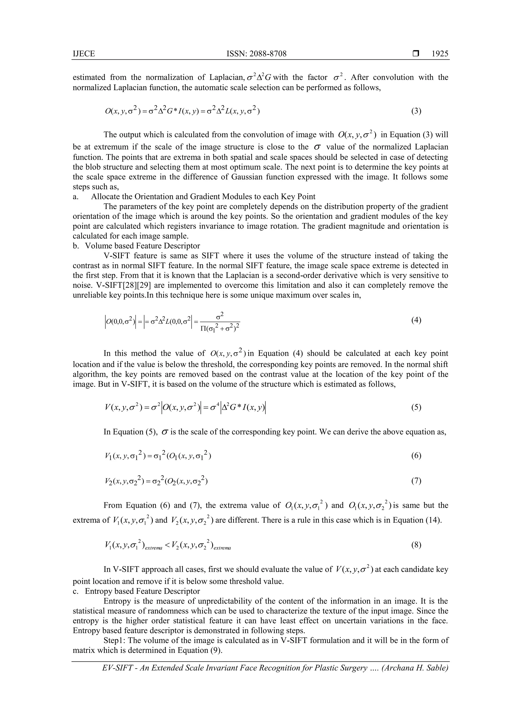 IJECE ISSN: 2088-8708 
EV-SIFT - An Extended Scale Invariant Face Recognition for Plastic Surgery …. (Archana H. Sable)
1925
estimated from the normalization of Laplacian, G22
 with the factor 2
 . After convolution with the
normalized Laplacian function, the automatic scale selection can be performed as follows,
),,(),(*),,( 222222
 yxLyxIGyxO (3)
The output which is calculated from the convolution of image with ),,( 2
yxO in Equation (3) will
be at extremum if the scale of the image structure is close to the  value of the normalized Laplacian
function. The points that are extrema in both spatial and scale spaces should be selected in case of detecting
the blob structure and selecting them at most optimum scale. The next point is to determine the key points at
the scale space extreme in the difference of Gaussian function expressed with the image. It follows some
steps such as,
a. Allocate the Orientation and Gradient Modules to each Key Point
The parameters of the key point are completely depends on the distribution property of the gradient
orientation of the image which is around the key points. So the orientation and gradient modules of the key
point are calculated which registers invariance to image rotation. The gradient magnitude and orientation is
calculated for each image sample.
b. Volume based Feature Descriptor
V-SIFT feature is same as SIFT where it uses the volume of the structure instead of taking the
contrast as in normal SIFT feature. In the normal SIFT feature, the image scale space extreme is detected in
the first step. From that it is known that the Laplacian is a second-order derivative which is very sensitive to
noise. V-SIFT[28][29] are implemented to overcome this limitation and also it can completely remove the
unreliable key points.In this technique here is some unique maximum over scales in,
222
1
2
2222
)(
,0,0(),0,0(


 LO (4)
In this method the value of ),,( 2
yxO in Equation (4) should be calculated at each key point
location and if the value is below the threshold, the corresponding key points are removed. In the normal shift
algorithm, the key points are removed based on the contrast value at the location of the key point of the
image. But in V-SIFT, it is based on the volume of the structure which is estimated as follows,
),(*),,(),,( 24222
yxIGyxOyxV   (5)
In Equation (5),  is the scale of the corresponding key point. We can derive the above equation as,
),,((),,( 2
11
2
1
2
11  yxOyxV (6)
),,((),,( 2
22
2
2
2
22  yxOyxV (7)
From Equation (6) and (7), the extrema value of
2
11 ,,( yxO ) and ),,(
2
21 yxO is same but the
extrema of ),,(
2
11 yxV and ),,(
2
22 yxV are different. There is a rule in this case which is in Equation (14).
extremaextrema yxVyxV ),,(),,(
2
22
2
11   (8)
In V-SIFT approach all cases, first we should evaluate the value of ),,( 2
yxV at each candidate key
point location and remove if it is below some threshold value.
c. Entropy based Feature Descriptor
Entropy is the measure of unpredictability of the content of the information in an image. It is the
statistical measure of randomness which can be used to characterize the texture of the input image. Since the
entropy is the higher order statistical feature it can have least effect on uncertain variations in the face.
Entropy based feature descriptor is demonstrated in following steps.
Step1: The volume of the image is calculated as in V-SIFT formulation and it will be in the form of
matrix which is determined in Equation (9).
 