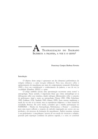 A       T EATRALIZAÇÃO DO S AGRADO
                   ISLÂMICO: A PALAVRA, A VOZ E O GESTO1



                                            Francirosy Campos Barbosa Ferreira




Introdução

       O objetivo deste artigo é apresentar um dos elementos performáticos da
religião islâmica: a salat (oração islâmica). Para isso, discorro sobre o
aprimoramento do muçulmano por meio do comportamento restaurado (Schechner
1985) e levo em consideração o conhecimento da palavra, o uso da voz (a
vocalidade [Zumthor 2001]) e o gesto.
       O artigo também suscita uma aproximação recorrente entre teatro2 e
antropologia. Nesse sentido, é importante frisar que vários antropólogos já se
debruçaram sobre essa temática, dando enfoques diferenciados sobre o conceito
de performance, ritual e teatro na antropologia (Turner 1982; 1986; Schechner
1985; Goffman 1974; Tambiah 1985; Grimes 1995). Esses autores ampliaram o
modo de ver não só os rituais, mas as experiências religiosas e o fazer teatral de
sociedades diversas. De certo modo, considero que a minha participação no
NAPEDRA – Núcleo de Antropologia, Performance e Drama3 – contribuiu
para uma maior reflexão a respeito do método empregado por atores em sua
profissão e do processo de formação do muçulmano. Ambos ensaiam, treinam
a sua performance: o muçulmano, através do seu modo de vivenciar a religião,
pautado pela repetição cotidiana da palavra sagrada, e o ator, ao construir
 