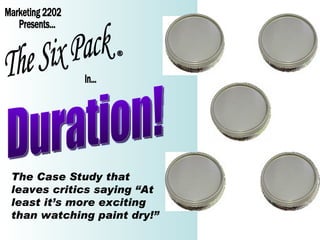 Marketing 2202 Presents... The Six Pack In... ® Duration! The Case Study that leaves critics saying “At least it’s more exciting than watching paint dry!” 