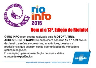 Especialistas em pequenos negócios / 0800 570 0800 / sebrae.com.br
Vem aí a 13ª. Edição do RioInfo!
O RIO INFO é um evento realizado pela RIOSOFT, TIRio,
ASSESPRO e FENAINFO e acontecerá nos dias 15 a 17.09 no Rio
de Janeiro e reúne empresários, acadêmicos, pessoas e
profissionais que buscam novas oportunidades de mercado e
realizam negócios.
É um espaço para apresentação de novas ideias
e troca de experiências.
 