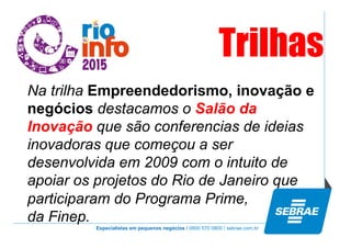Especialistas em pequenos negócios / 0800 570 0800 / sebrae.com.br
Na trilha Empreendedorismo, inovação e
negócios destacamos o Salão da
Inovação que são conferencias de ideias
inovadoras que começou a ser
desenvolvida em 2009 com o intuito de
apoiar os projetos do Rio de Janeiro que
participaram do Programa Prime,
da Finep.
Trilhas
 