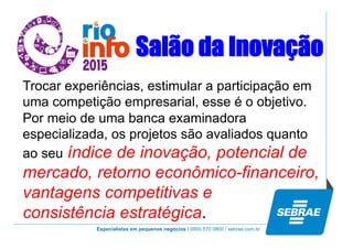 Especialistas em pequenos negócios / 0800 570 0800 / sebrae.com.br
Salão da Inovação
Trocar experiências, estimular a participação em
uma competição empresarial, esse é o objetivo.
Por meio de uma banca examinadora
especializada, os projetos são avaliados quanto
ao seu índice de inovação, potencial de
mercado, retorno econômico-financeiro,
vantagens competitivas e
consistência estratégica.
 