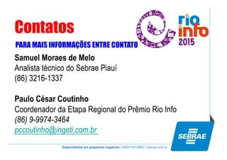 Especialistas em pequenos negócios / 0800 570 0800 / sebrae.com.br
Contatos
PARA MAIS INFORMAÇÕES ENTRE CONTATO
Samuel Moraes de Melo
Analista técnico do Sebrae Piauí
(86) 3216-1337
Paulo César Coutinho
Coordenador da Etapa Regional do Prêmio Rio Info
(86) 9-9974-3464
pccoutinho@ingeti.com.br
 