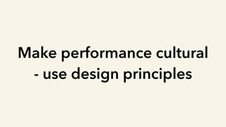 Make performance cultural
- use design principles
 