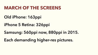 Old iPhone: 163ppi
iPhone 5 Retina: 326ppi
Samsung: 560ppi now, 880ppi in 2015.
Each demanding higher-res pictures.
MARCH OF THE SCREENS
 