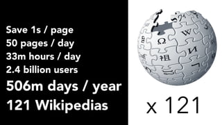 Save 1s / page
50 pages / day
33m hours / day
2.4 billion users
506m days / year
121 Wikipedias x 121
 