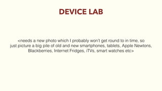 DEVICE LAB
<needs a new photo which I probably won’t get round to in time, so
just picture a big pile of old and new smartphones, tablets, Apple Newtons,
Blackberries, Internet Fridges, iTVs, smart watches etc>
 