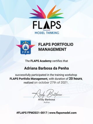 successfully participated in the training workshop
FLAPS Portfolio Management, with duration of 20 hours,
realized on october 27th of 2021.
Adriana Barbosa da Penha
#FLAPS FPM2021-0017 | www.ﬂapsmodel.com
Author
The FLAPS Academy certiﬁes that
FLAPS PORTFOLIO
MANAGEMENT
 