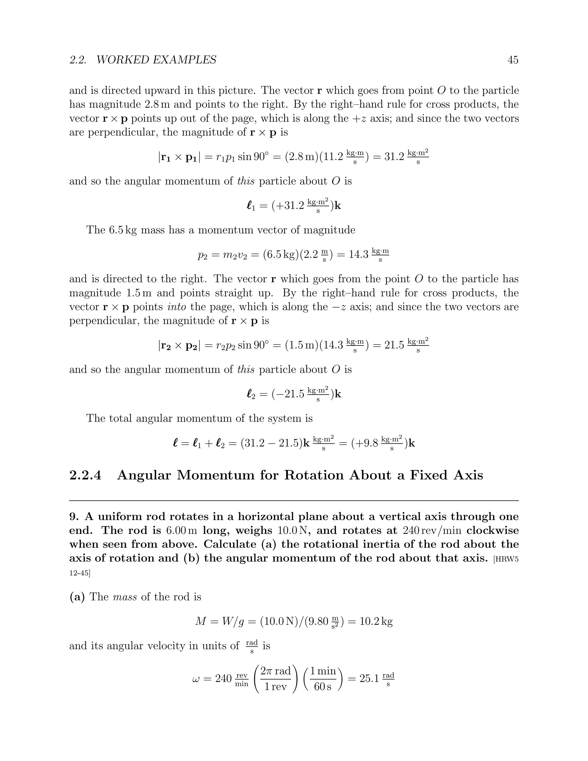 2.2. WORKED EXAMPLES 45
and is directed upward in this picture. The vector r which goes from point O to the particle
has magnitude 2.8 m and points to the right. By the right–hand rule for cross products, the
vector r × p points up out of the page, which is along the +z axis; and since the two vectors
are perpendicular, the magnitude of r × p is
|r1 × p1| = r1p1 sin 90◦
= (2.8 m)(11.2 kg·m
s
) = 31.2 kg·m2
s
and so the angular momentum of this particle about O is
`
`
`1 = (+31.2 kg·m2
s
)k
The 6.5 kg mass has a momentum vector of magnitude
p2 = m2v2 = (6.5 kg)(2.2 m
s
) = 14.3 kg·m
s
and is directed to the right. The vector r which goes from the point O to the particle has
magnitude 1.5 m and points straight up. By the right–hand rule for cross products, the
vector r × p points into the page, which is along the −z axis; and since the two vectors are
perpendicular, the magnitude of r × p is
|r2 × p2| = r2p2 sin 90◦
= (1.5 m)(14.3 kg·m
s
) = 21.5 kg·m2
s
and so the angular momentum of this particle about O is
`
`
`2 = (−21.5 kg·m2
s
)k
The total angular momentum of the system is
`
`
` = `
`
`1 + `
`
`2 = (31.2 − 21.5)k kg·m2
s
= (+9.8 kg·m2
s
)k
2.2.4 Angular Momentum for Rotation About a Fixed Axis
9. A uniform rod rotates in a horizontal plane about a vertical axis through one
end. The rod is 6.00 m long, weighs 10.0 N, and rotates at 240 rev/min clockwise
when seen from above. Calculate (a) the rotational inertia of the rod about the
axis of rotation and (b) the angular momentum of the rod about that axis. [HRW5
12-45]
(a) The mass of the rod is
M = W/g = (10.0 N)/(9.80 m
s2 ) = 10.2 kg
and its angular velocity in units of rad
s
is
ω = 240 rev
min
2π rad
1 rev
! 
1 min
60 s

= 25.1 rad
s
 