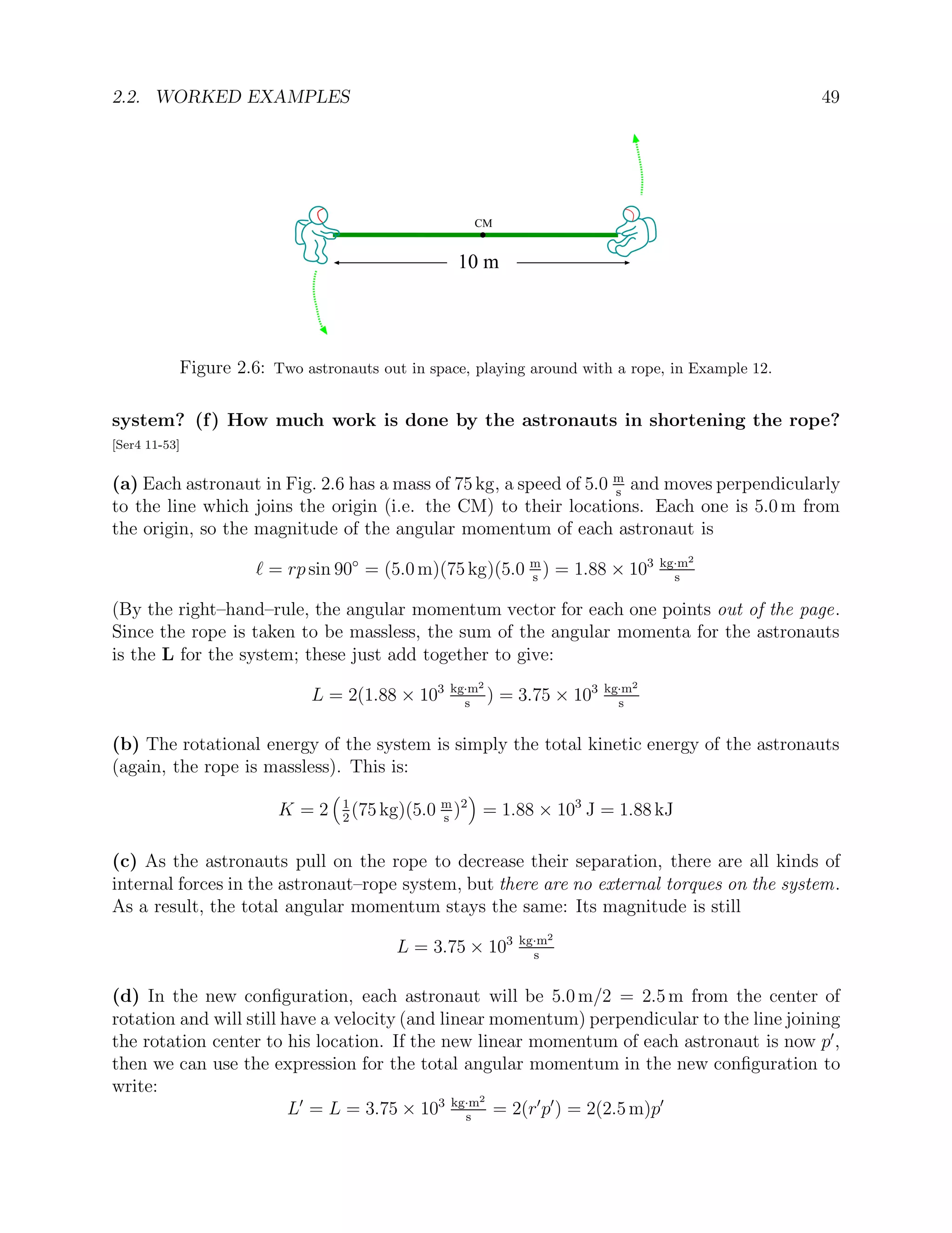 2.2. WORKED EXAMPLES 49
CM
10 m
Figure 2.6: Two astronauts out in space, playing around with a rope, in Example 12.
system? (f) How much work is done by the astronauts in shortening the rope?
[Ser4 11-53]
(a) Each astronaut in Fig. 2.6 has a mass of 75 kg, a speed of 5.0 m
s
and moves perpendicularly
to the line which joins the origin (i.e. the CM) to their locations. Each one is 5.0 m from
the origin, so the magnitude of the angular momentum of each astronaut is
` = rp sin 90◦
= (5.0 m)(75 kg)(5.0 m
s
) = 1.88 × 103 kg·m2
s
(By the right–hand–rule, the angular momentum vector for each one points out of the page.
Since the rope is taken to be massless, the sum of the angular momenta for the astronauts
is the L for the system; these just add together to give:
L = 2(1.88 × 103 kg·m2
s
) = 3.75 × 103 kg·m2
s
(b) The rotational energy of the system is simply the total kinetic energy of the astronauts
(again, the rope is massless). This is:
K = 2

1
2
(75 kg)(5.0 m
s
)2

= 1.88 × 103
J = 1.88 kJ
(c) As the astronauts pull on the rope to decrease their separation, there are all kinds of
internal forces in the astronaut–rope system, but there are no external torques on the system.
As a result, the total angular momentum stays the same: Its magnitude is still
L = 3.75 × 103 kg·m2
s
(d) In the new configuration, each astronaut will be 5.0 m/2 = 2.5 m from the center of
rotation and will still have a velocity (and linear momentum) perpendicular to the line joining
the rotation center to his location. If the new linear momentum of each astronaut is now p0
,
then we can use the expression for the total angular momentum in the new configuration to
write:
L0
= L = 3.75 × 103 kg·m2
s
= 2(r0
p0
) = 2(2.5 m)p0
 