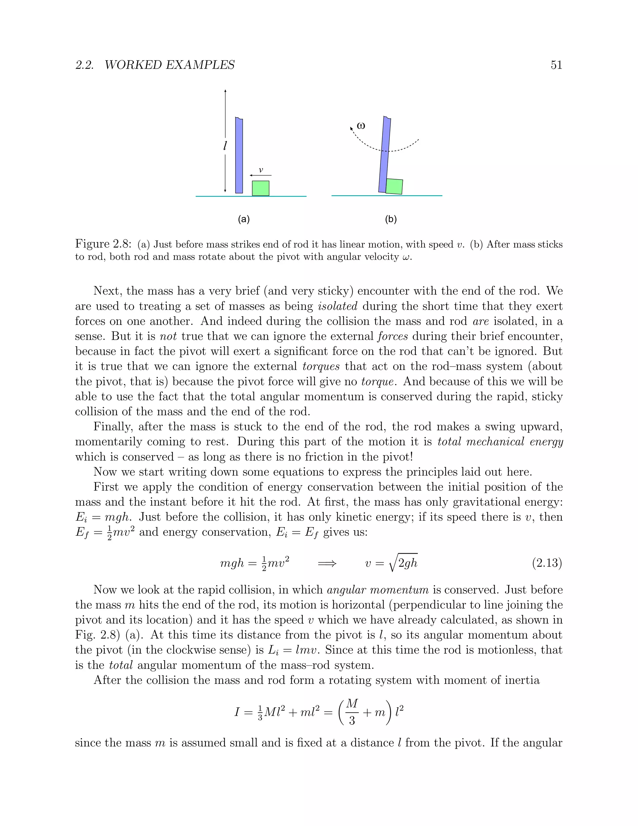 2.2. WORKED EXAMPLES 51
v
w
l
(a) (b)
Figure 2.8: (a) Just before mass strikes end of rod it has linear motion, with speed v. (b) After mass sticks
to rod, both rod and mass rotate about the pivot with angular velocity ω.
Next, the mass has a very brief (and very sticky) encounter with the end of the rod. We
are used to treating a set of masses as being isolated during the short time that they exert
forces on one another. And indeed during the collision the mass and rod are isolated, in a
sense. But it is not true that we can ignore the external forces during their brief encounter,
because in fact the pivot will exert a significant force on the rod that can’t be ignored. But
it is true that we can ignore the external torques that act on the rod–mass system (about
the pivot, that is) because the pivot force will give no torque. And because of this we will be
able to use the fact that the total angular momentum is conserved during the rapid, sticky
collision of the mass and the end of the rod.
Finally, after the mass is stuck to the end of the rod, the rod makes a swing upward,
momentarily coming to rest. During this part of the motion it is total mechanical energy
which is conserved – as long as there is no friction in the pivot!
Now we start writing down some equations to express the principles laid out here.
First we apply the condition of energy conservation between the initial position of the
mass and the instant before it hit the rod. At first, the mass has only gravitational energy:
Ei = mgh. Just before the collision, it has only kinetic energy; if its speed there is v, then
Ef = 1
2
mv2
and energy conservation, Ei = Ef gives us:
mgh = 1
2
mv2
=⇒ v =
q
2gh (2.13)
Now we look at the rapid collision, in which angular momentum is conserved. Just before
the mass m hits the end of the rod, its motion is horizontal (perpendicular to line joining the
pivot and its location) and it has the speed v which we have already calculated, as shown in
Fig. 2.8) (a). At this time its distance from the pivot is l, so its angular momentum about
the pivot (in the clockwise sense) is Li = lmv. Since at this time the rod is motionless, that
is the total angular momentum of the mass–rod system.
After the collision the mass and rod form a rotating system with moment of inertia
I = 1
3
Ml2
+ ml2
=

M
3
+ m

l2
since the mass m is assumed small and is fixed at a distance l from the pivot. If the angular
 