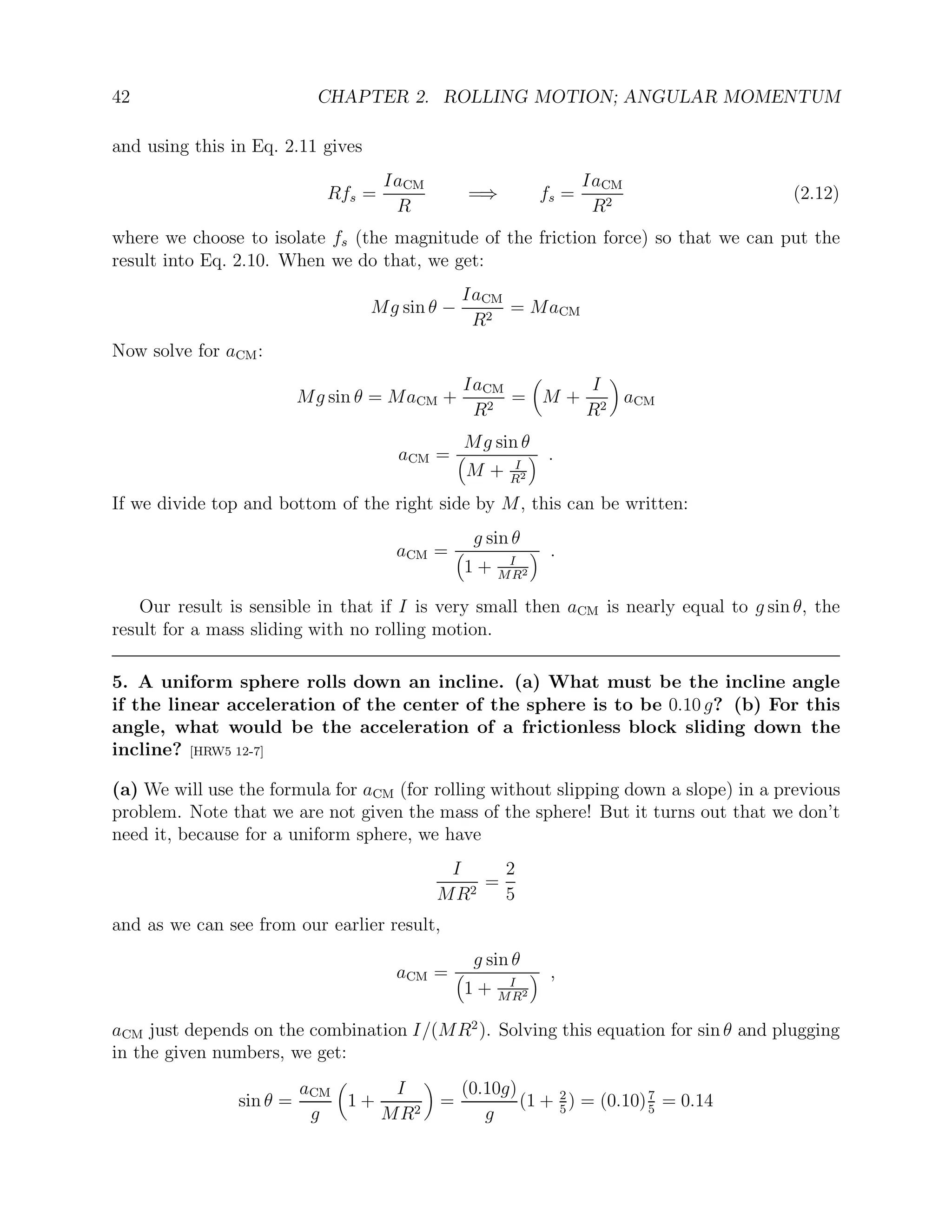42 CHAPTER 2. ROLLING MOTION; ANGULAR MOMENTUM
and using this in Eq. 2.11 gives
Rfs =
IaCM
R
=⇒ fs =
IaCM
R2
(2.12)
where we choose to isolate fs (the magnitude of the friction force) so that we can put the
result into Eq. 2.10. When we do that, we get:
Mg sin θ −
IaCM
R2
= MaCM
Now solve for aCM:
Mg sin θ = MaCM +
IaCM
R2
=

M +
I
R2

aCM
aCM =
Mg sin θ

M + I
R2
 .
If we divide top and bottom of the right side by M, this can be written:
aCM =
g sin θ

1 + I
MR2
 .
Our result is sensible in that if I is very small then aCM is nearly equal to g sin θ, the
result for a mass sliding with no rolling motion.
5. A uniform sphere rolls down an incline. (a) What must be the incline angle
if the linear acceleration of the center of the sphere is to be 0.10 g? (b) For this
angle, what would be the acceleration of a frictionless block sliding down the
incline? [HRW5 12-7]
(a) We will use the formula for aCM (for rolling without slipping down a slope) in a previous
problem. Note that we are not given the mass of the sphere! But it turns out that we don’t
need it, because for a uniform sphere, we have
I
MR2
=
2
5
and as we can see from our earlier result,
aCM =
g sin θ

1 + I
MR2
 ,
aCM just depends on the combination I/(MR2
). Solving this equation for sin θ and plugging
in the given numbers, we get:
sin θ =
aCM
g

1 +
I
MR2

=
(0.10g)
g
(1 + 2
5
) = (0.10)7
5
= 0.14
 
