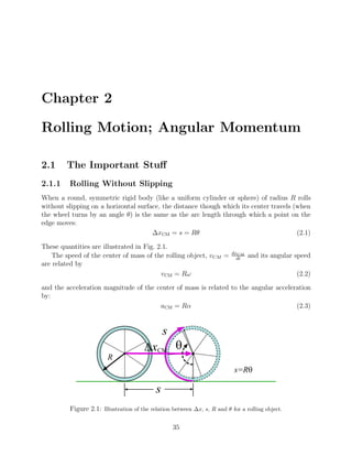 Chapter 2
Rolling Motion; Angular Momentum
2.1 The Important Stuff
2.1.1 Rolling Without Slipping
When a round, symmetric rigid body (like a uniform cylinder or sphere) of radius R rolls
without slipping on a horizontal surface, the distance though which its center travels (when
the wheel turns by an angle θ) is the same as the arc length through which a point on the
edge moves:
∆xCM = s = Rθ (2.1)
These quantities are illustrated in Fig. 2.1.
The speed of the center of mass of the rolling object, vCM = dxCM
dt
and its angular speed
are related by
vCM = Rω (2.2)
and the acceleration magnitude of the center of mass is related to the angular acceleration
by:
aCM = Rα (2.3)
s
q
s
R
s=Rq
DxCM
Figure 2.1: Illustration of the relation between ∆x, s, R and θ for a rolling object.
35
 