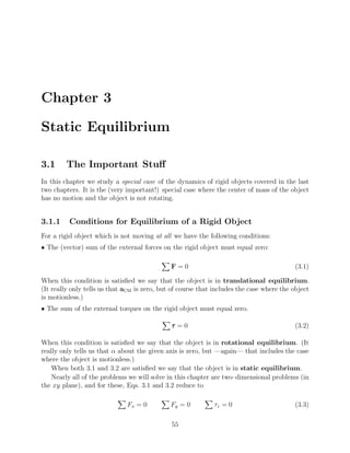 Chapter 3

Static Equilibrium

3.1      The Important Stuﬀ
In this chapter we study a special case of the dynamics of rigid objects covered in the last
two chapters. It is the (very important!) special case where the center of mass of the object
has no motion and the object is not rotating.


3.1.1     Conditions for Equilibrium of a Rigid Object
For a rigid object which is not moving at all we have the following conditions:
• The (vector) sum of the external forces on the rigid object must equal zero:

                                              F=0                                         (3.1)

When this condition is satisﬁed we say that the object is in translational equilibrium.
(It really only tells us that aCM is zero, but of course that includes the case where the object
is motionless.)
• The sum of the external torques on the rigid object must equal zero.

                                              τ =0                                        (3.2)

When this condition is satisﬁed we say that the object is in rotational equilibrium. (It
really only tells us that α about the given axis is zero, but —again— that includes the case
where the object is motionless.)
    When both 3.1 and 3.2 are satisﬁed we say that the object is in static equilibrium.
    Nearly all of the problems we will solve in this chapter are two–dimensional problems (in
the xy plane), and for these, Eqs. 3.1 and 3.2 reduce to

                              Fx = 0          Fy = 0         τz = 0                       (3.3)

                                              55
 