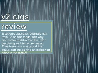 Electronic cigarettes originally hail
from China and made their way
across the world in the 90′s, after
becoming an internet sensation.
They have now surpassed that
status and are gaining an stablished
place in the market.
 