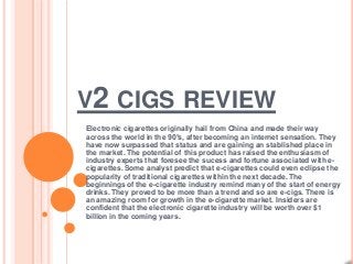 V2 CIGS REVIEW
Electronic cigarettes originally hail from China and made their way
across the world in the 90′s, after becoming an internet sensation. They
have now surpassed that status and are gaining an stablished place in
the market. The potential of this product has raised the enthusiasm of
industry experts that foresee the sucess and fortune associated with e-
cigarettes. Some analyst predict that e-cigarettes could even eclipse the
popularity of traditional cigarettes within the next decade. The
beginnings of the e-cigarette industry remind many of the start of energy
drinks. They proved to be more than a trend and so are e-cigs. There is
an amazing room for growth in the e-cigarette market. Insiders are
confident that the electronic cigarette industry will be worth over $1
billion in the coming years.
 