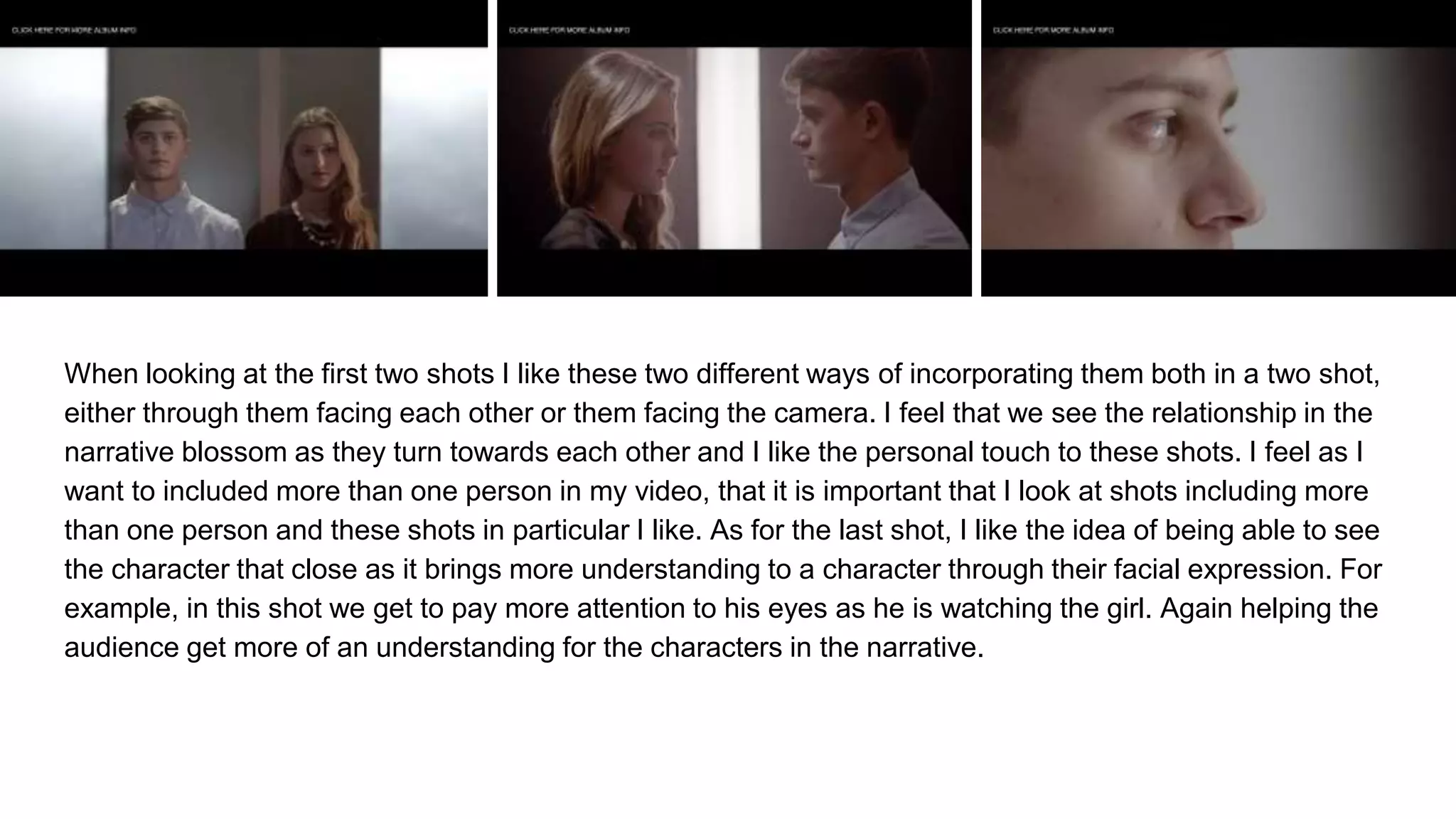 When looking at the first two shots I like these two different ways of incorporating them both in a two shot,
either through them facing each other or them facing the camera. I feel that we see the relationship in the
narrative blossom as they turn towards each other and I like the personal touch to these shots. I feel as I
want to included more than one person in my video, that it is important that I look at shots including more
than one person and these shots in particular I like. As for the last shot, I like the idea of being able to see
the character that close as it brings more understanding to a character through their facial expression. For
example, in this shot we get to pay more attention to his eyes as he is watching the girl. Again helping the
audience get more of an understanding for the characters in the narrative.
 