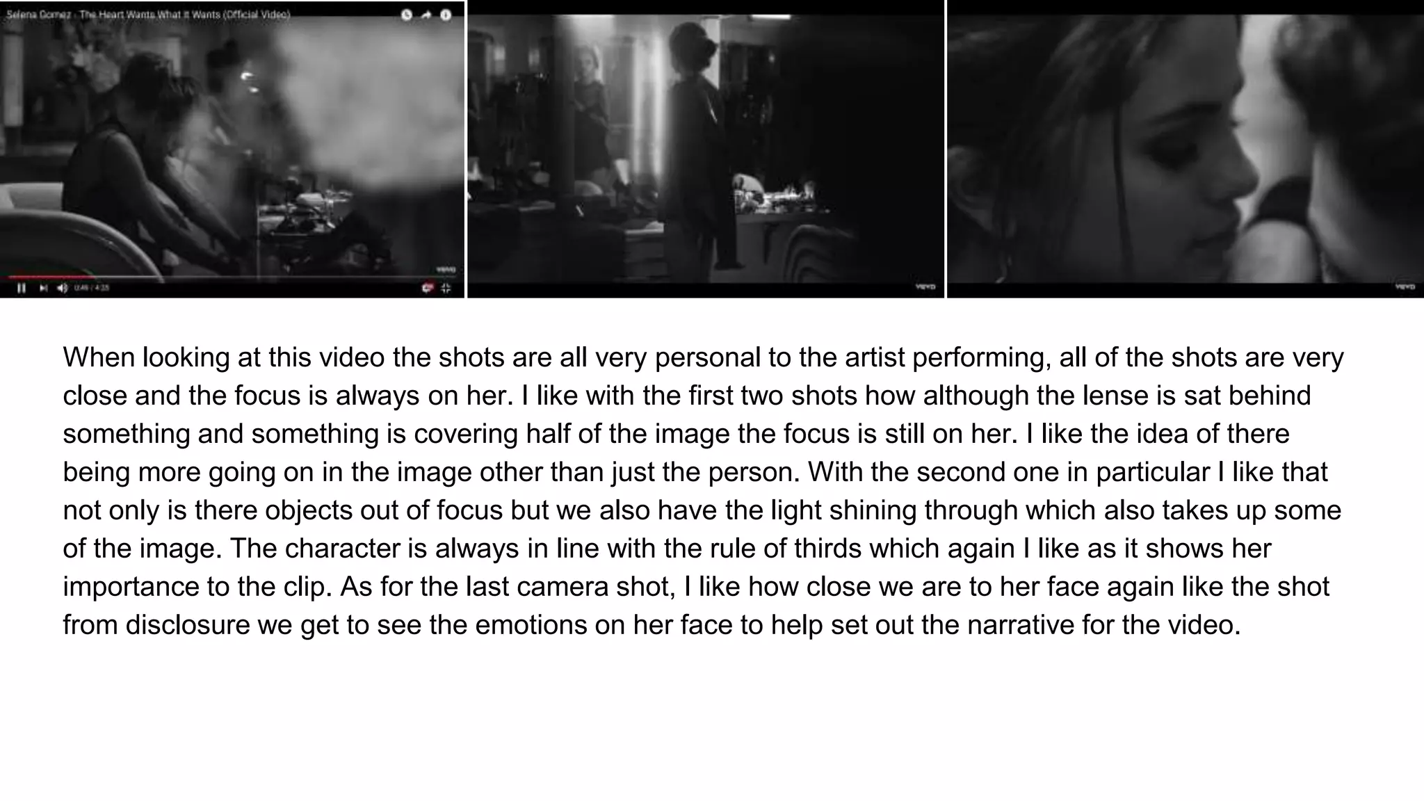When looking at this video the shots are all very personal to the artist performing, all of the shots are very
close and the focus is always on her. I like with the first two shots how although the lense is sat behind
something and something is covering half of the image the focus is still on her. I like the idea of there
being more going on in the image other than just the person. With the second one in particular I like that
not only is there objects out of focus but we also have the light shining through which also takes up some
of the image. The character is always in line with the rule of thirds which again I like as it shows her
importance to the clip. As for the last camera shot, I like how close we are to her face again like the shot
from disclosure we get to see the emotions on her face to help set out the narrative for the video.
 