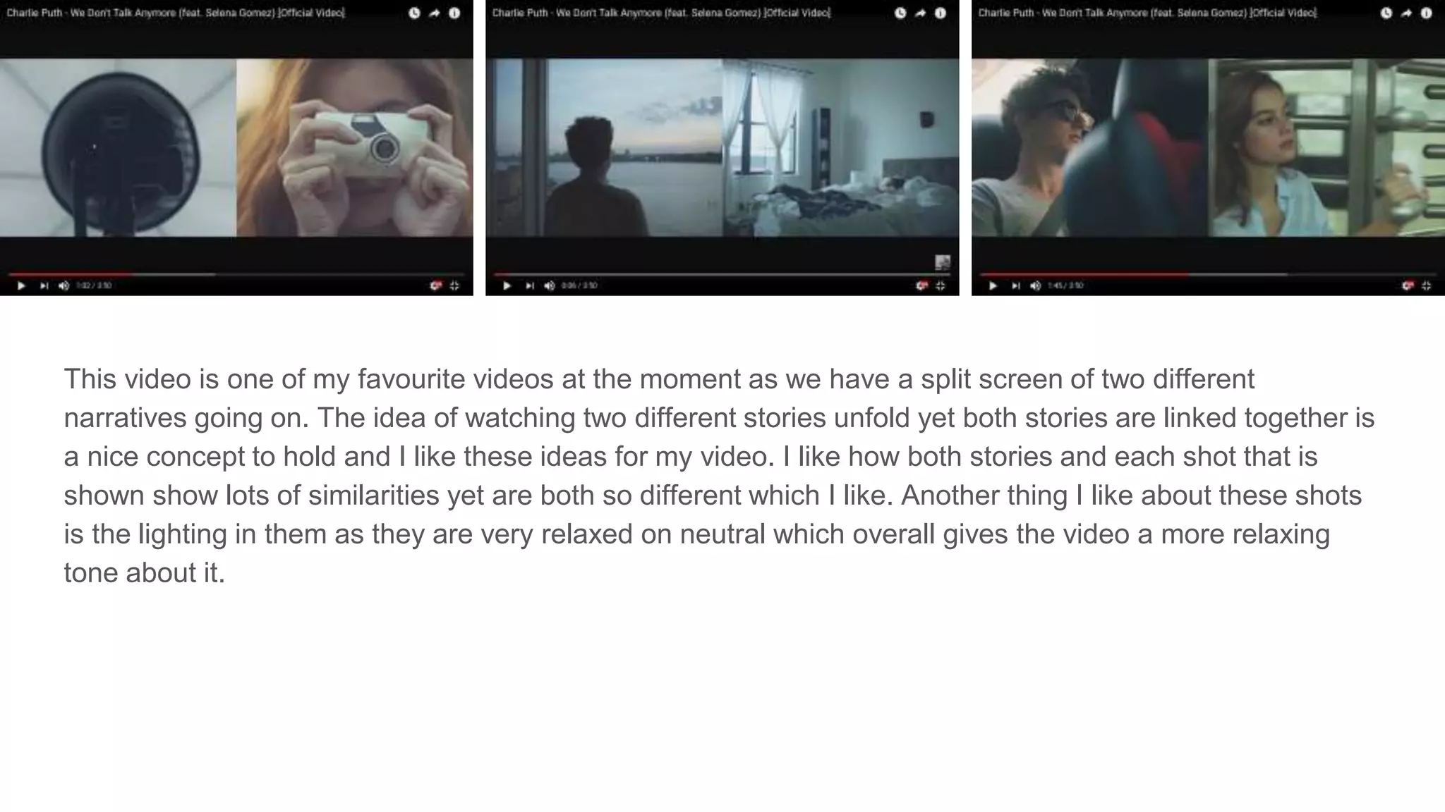 This video is one of my favourite videos at the moment as we have a split screen of two different
narratives going on. The idea of watching two different stories unfold yet both stories are linked together is
a nice concept to hold and I like these ideas for my video. I like how both stories and each shot that is
shown show lots of similarities yet are both so different which I like. Another thing I like about these shots
is the lighting in them as they are very relaxed on neutral which overall gives the video a more relaxing
tone about it.
 